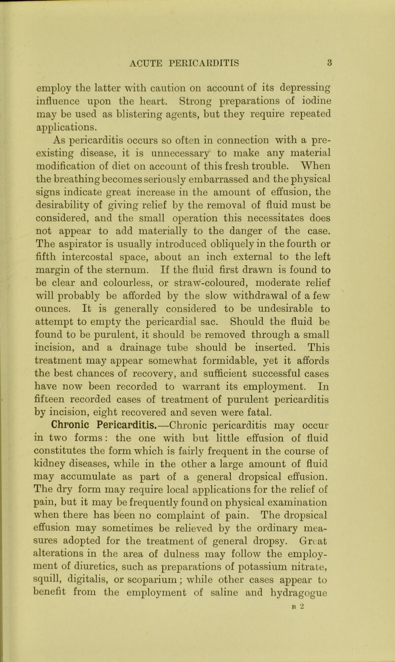 employ the latter with caution on account of its depressing influence upon the heart. Strong preparations of iodine may be used as blistering agents, but they require repeated applications. As pericarditis occurs so often in connection with a pre- existing disease, it is unnecessary to make any material modification of diet on account of this fresh trouble. When the breathing becomes seriously embarrassed and the physical signs indicate great increase in the amount of effusion, the desirability of giving relief by the removal of fluid must be considered, and the small operation this necessitates does not appear to add materially to the danger of the case. The aspirator is usually introduced obliquely in the fourth or fifth intercostal space, about an inch external to the left margin of the sternum. If the fluid first drawn is found to be clear and colourless, or straw-coloured, moderate relief will probably be afforded by the slow withdrawal of a few ounces. It is generally considered to be undesirable to attempt to empty the pericardial sac. Should the fluid be found to be purulent, it should be removed through a small incision, and a drainage tube should be inserted. This treatment may appear somewhat formidable, yet it affords the best chances of recovery, and sufficient successful cases have now been recorded to warrant its employment. In fifteen recorded cases of treatment of purulent pericarditis by incision, eight recovered and seven were fatal. Chronic Pericarditis.—Chronic pericarditis may occur in two forms: the one with but little effusion of fluid constitutes the form which is fairly frequent in the course of kidney diseases, while in the other a large amount of fluid may accumulate as part of a general dropsical effusion. The dry form may require local applications for the relief of pain, but it may be frequently found on physical examination when there has been no complaint of pain. The dropsical effusion may sometimes be relieved by the ordinary mea- sures adopted for the treatment of general dropsy. Grtat alterations in the area of dulness may follow the employ- ment of diuretics, such as preparations of potassium nitrate, squill, digitalis, or scoparium; while other cases appear to benefit from the employment of saline and hydragogue B 2