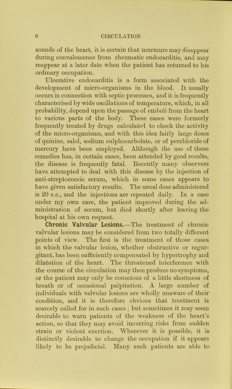 sounds of the heart, it is certain that murmurs may disappear during convalescence from rheumatic endocarditis, and may reappear at a later date when the patient has returned to his ordinary occupation. Ulcerative endocarditis is a form associated with the development of micro-organisms in the blood. It usually occurs in connection with septic processes, and it is frequently characterised by wide oscillations of temperature, which, in all probability, depend upon the passage of emboli from the heart to various parts of the body. These cases were formerly frequently treated by drugs calculated to check the activity of the micro-organisms, and with this idea fairly large doses of quinine, salol, sodium sulphocarbolate, or of perchloride of mercury have been employed. Although the use of these remedies has, in certain cases, been attended by good results, the disease is frequently fatal. Recently many observers have attempted to deal with this disease by the injection of anti-streptococcic serum, which in some cases appears to have given satisfactory results. The usual dose administered is 20 c.c., and the injections are repeated daily. In a case under my own care, the patient improved during the ad- ministration of serum, but died shortly after leaving the hospital at his own request. Chronic Valvular Lesions.—The treatment of chronic valvular lesions may be considered from two totally different points of view. The first is the treatment of those cases in which the valvular lesion, whether obstructive or regur- gitant, has been sufficiently compensated by hypertrophy and dilatation of the heart. The threatened interference wTith the course of the circulation may then produce no symptoms, or the patient may only be conscious of a little shortness of breath or of occasional palpitation. A large number of individuals with valvular lesions are wholly unaware of their condition, and it is therefore obvious that treatment is scarcely called for in such cases; but sometimes it may seem desirable to warn patients of the weakness of the heart’s action, so that they may avoid incurring risks from sudden strain or violent exertion. Wherever it is possible, it is distinctly desirable to change the occupation if it appears likely to he prejudicial. Many such patients are able to