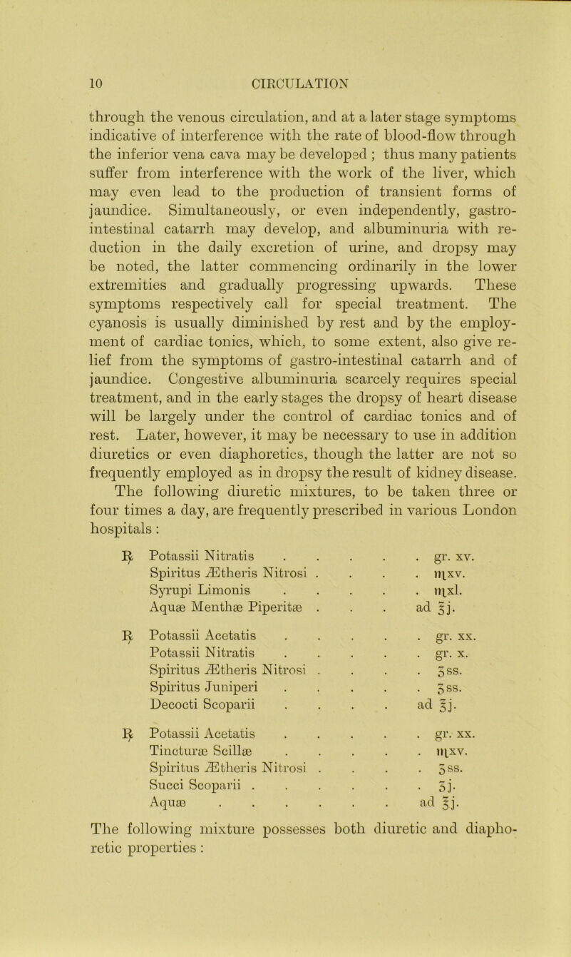 through the venous circulation, and at a later stage symptoms indicative of interference with the rate of blood-flow through the inferior vena cava may be developed ; thus many patients suffer from interference with the work of the liver, which may even lead to the production of transient forms of jaundice. Simultaneously, or even independently, gastro- intestinal catarrh may develop, and albuminuria with re- duction in the daily excretion of urine, and dropsy may be noted, the latter commencing ordinarily in the lower extremities and gradually progressing upwards. These symptoms respectively call for special treatment. The cyanosis is usually diminished by rest and by the employ- ment of cardiac tonics, which, to some extent, also give re- lief from the symptoms of gastro-intestinal catarrh and of jaundice. Congestive albuminuria scarcely requires special treatment, and in the early stages the dropsy of heart disease will be largely under the control of cardiac tonics and of rest. Later, however, it may be necessary to use in addition diuretics or even diaphoretics, though the latter are not so frequently employed as in dropsy the result of kidney disease. The following diuretic mixtures, to be taken three or four times a day, are frequently prescribed in various London hospitals : I^ Potassii Nitratis Spiritus iEtheris Nitrosi Syrupi Limonis Aquae Menthae Piperitae . gr. xv. . rqxv. . mxl. ad gj. 1^ Potassii Acetatis Potassii Nitratis Spiritus iEtheris Nitrosi Spiritus Juniperi Decocti Scoparii . gr. xx . gr. x. . 5ss. • 5ss. ad 5J- 1^ Potassii Acetatis Tincturae Scillae Spiritus iEtheris Nitrosi Succi Scoparii . Aquae gr. xx 1IIXV. 5 ss. 5j- ad $j. The following mixture possesses both diuretic and diapho- retic properties: