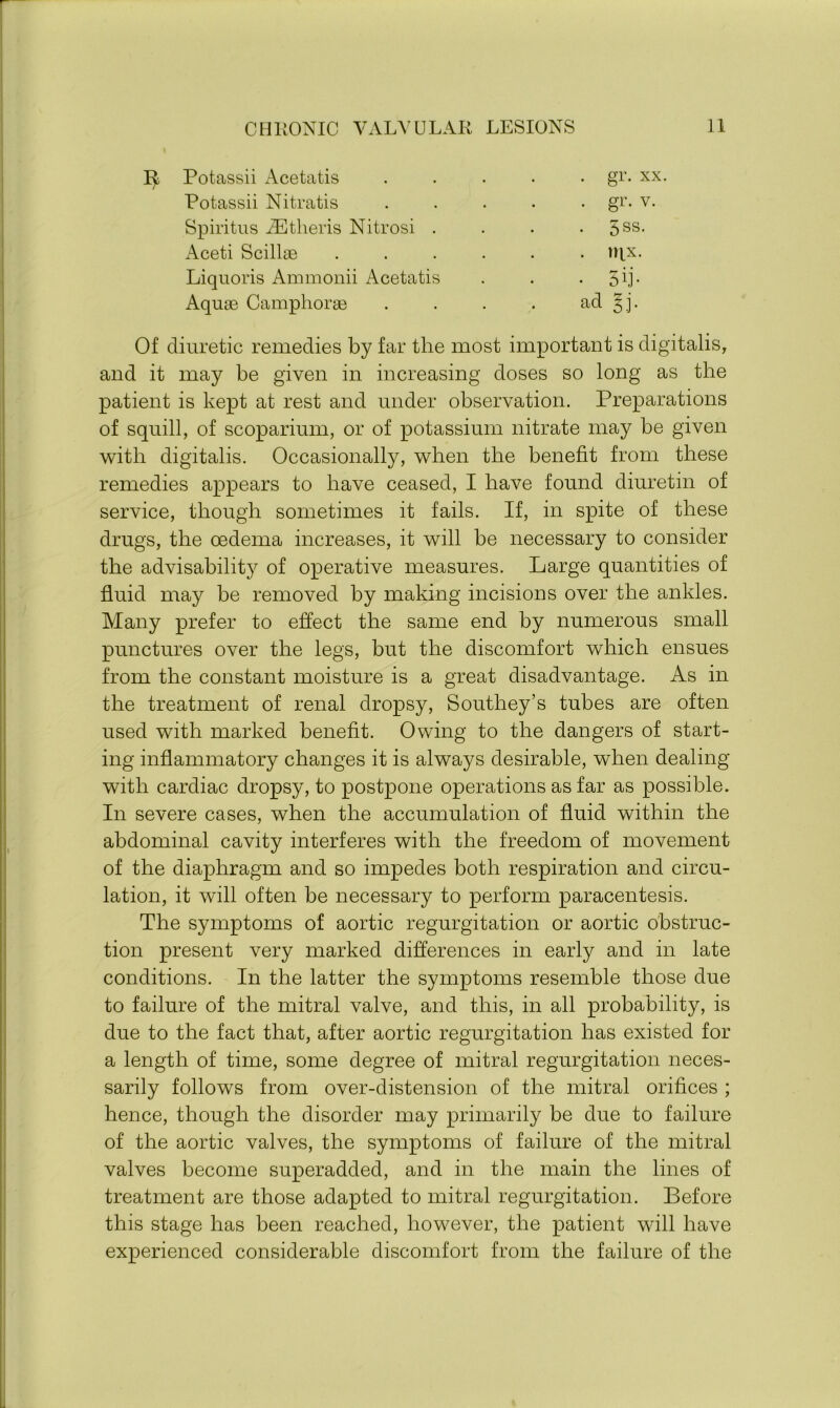 R Potassii Acetatis / Potassii Nitratis Spiritus AEtheris Nitrosi . Aceti Scillae Liquoris Ammonii Acetatis Aquae Camphorae aa sj. Of diuretic remedies by far the most important is digitalis, and it may be given in increasing doses so long as the patient is kept at rest and under observation. Preparations of squill, of scoparium, or of potassium nitrate may be given with digitalis. Occasionally, when the benefit from these remedies appears to have ceased, I have found diuretin of service, though sometimes it fails. If, in spite of these drugs, the oedema increases, it will be necessary to consider the advisability of operative measures. Large quantities of fluid may be removed by making incisions over the ankles. Many prefer to effect the same end by numerous small punctures over the legs, but the discomfort which ensues from the constant moisture is a great disadvantage. As in the treatment of renal dropsy, Southey’s tubes are often used with marked benefit. Owing to the dangers of start- ing inflammatory changes it is always desirable, when dealing with cardiac dropsy, to postpone operations as far as possible. In severe cases, when the accumulation of fluid within the abdominal cavity interferes with the freedom of movement of the diaphragm and so impedes both respiration and circu- lation, it will often be necessary to perform paracentesis. The symptoms of aortic regurgitation or aortic obstruc- tion present very marked differences in early and in late conditions. In the latter the symptoms resemble those due to failure of the mitral valve, and this, in all probability, is due to the fact that, after aortic regurgitation has existed for a length of time, some degree of mitral regurgitation neces- sarily follows from over-distension of the mitral orifices ; hence, though the disorder may primarily be due to failure of the aortic valves, the symptoms of failure of the mitral valves become superadded, and in the main the lines of treatment are those adapted to mitral regurgitation. Before this stage has been reached, however, the patient will have experienced considerable discomfort from the failure of the