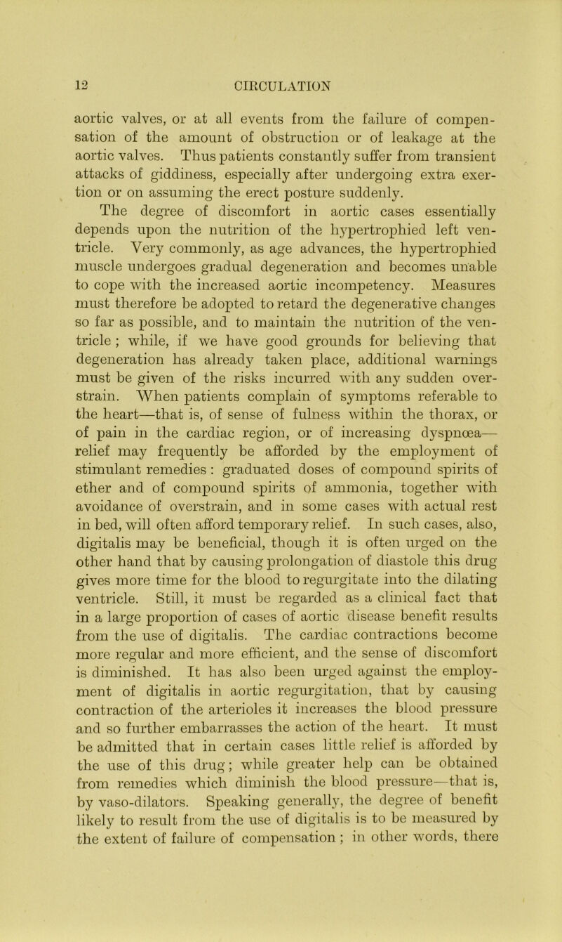 aortic valves, or at all events from the failure of compen- sation of the amount of obstruction or of leakage at the aortic valves. Thus patients constantly suffer from transient attacks of giddiness, especially after undergoing extra exer- tion or on assuming the erect posture suddenly. The degree of discomfort in aortic cases essentially depends upon the nutrition of the hypertrophied left ven- tricle. Very commonly, as age advances, the hypertrophied muscle undergoes gradual degeneration and becomes unable to cope with the increased aortic incompetency. Measures must therefore be adopted to retard the degenerative changes so far as possible, and to maintain the nutrition of the ven- tricle ; while, if we have good grounds for believing that degeneration has already taken place, additional warnings must be given of the risks incurred with any sudden over- strain. When patients complain of symptoms referable to the heart—that is, of sense of fulness within the thorax, or of pain in the cardiac region, or of increasing dyspnoea— relief may frequently be afforded by the employment of stimulant remedies : graduated doses of compound spirits of ether and of compound spirits of ammonia, together with avoidance of overstrain, and in some cases with actual rest in bed, will often afford temporary relief. In such cases, also, digitalis may be beneficial, though it is often urged on the other hand that by causing prolongation of diastole this drug- gives more time for the blood to regurgitate into the dilating ventricle. Still, it must be regarded as a clinical fact that in a large proportion of cases of aortic disease benefit results from the use of digitalis. The cardiac contractions become more regular and more efficient, and the sense of discomfort is diminished. It has also been urged against the employ- ment of digitalis in aortic regurgitation, that by causing contraction of the arterioles it increases the blood pressure and so further embarrasses the action of the heart. It must be admitted that in certain cases little relief is afforded by the use of this drug; while greater help can be obtained from remedies which diminish the blood pressure—that is, by vaso-dilators. Speaking generally, the degree of benefit likely to result from the use of digitalis is to be measured by the extent of failure of compensation ; in other words, there