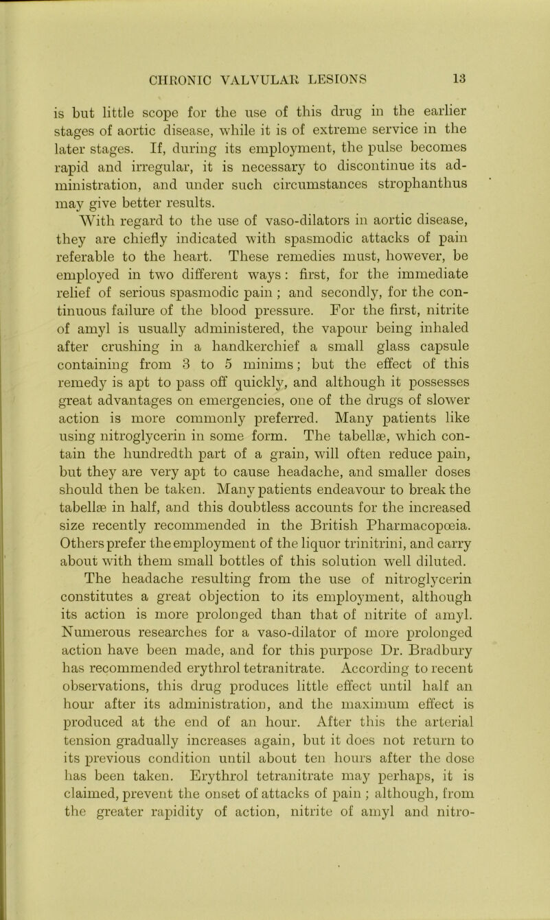 is but little scope for the use of this drug in the earlier stages of aortic disease, while it is of extreme service in the later stages. If, during its employment, the pulse becomes rapid and irregular, it is necessary to discontinue its ad- ministration, and under such circumstances strophanthus may give better results. With regard to the use of vaso-dilators in aortic disease, they are chiefly indicated with spasmodic attacks of pain referable to the heart. These remedies must, however, be employed in twTo different ways : first, for the immediate relief of serious spasmodic pain ; and secondly, for the con- tinuous failure of the blood pressure. For the first, nitrite of amyl is usually administered, the vapour being inhaled after crushing in a handkerchief a small glass capsule containing from 3 to 5 minims; but the effect of this remedy is apt to pass off quickly, and although it possesses great advantages on emergencies, one of the drugs of slower action is more commonly preferred. Many patients like using nitroglycerin in some form. The tabellse, which con- tain the hundredth part of a grain, will often reduce pain, but they are very apt to cause headache, and smaller doses should then be taken. Many patients endeavour to break the tabellae in half, and this doubtless accounts for the increased size recently recommended in the British Pharmacopoeia. Others prefer the employment of the liquor trinitrini, and carry about with them small bottles of this solution well diluted. The headache resulting from the use of nitroglycerin constitutes a great objection to its employment, although its action is more prolonged than that of nitrite of amyl. Numerous researches for a vaso-dilator of more prolonged action have been made, and for this purpose Dr. Bradbury has recommended erythrol tetranitrate. According to recent observations, this drug produces little effect until half an hour after its administration, and the maximum effect is produced at the end of an hour. After this the arterial tension gradually increases again, but it does not return to its previous condition until about ten hours after the dose has been taken. Erythrol tetranitrate may perhaps, it is claimed, prevent the onset of attacks of pain ; although, from the greater rapidity of action, nitrite of amyl and nitro-
