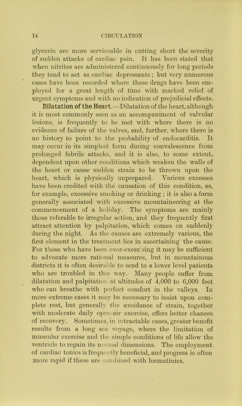 glycerin are more serviceable in cutting short the severity of sudden attacks of cardiac pain. It has been stated that when nitrites are administered continuously for long periods they tend to act as cardiac depressants; hut very numerous cases have been recorded where these drugs have been em- ployed for a great length of time with marked relief of urgent symptoms and with no indication of prejudicial effects. Dilatation of the Heart.—Dilatation of the heart, although it is most commonly seen as an accompaniment of valvular lesions, is frequently to be met with where there is no evidence of failure of the valves, and, further, where there is no history to point to the probability of endocarditis. It may occur in its simplest form during convalescence from prolonged febrile attacks, and it is also, to some extent, dependent upon other conditions which weaken the walls of the heart or cause sudden strain to be thrown upon the heart, which is physically unprepared. Various excesses have been credited with the causation of this condition, as, for example, excessive smoking or drinking ; it is also a form generally associated with excessive mountaineering at the commencement of a holiday. The symptoms are mainly those referable to irregular action, and they frequently first attract attention by palpitation, which comes on suddenly during the night. As the causes are extremely various, the first element in the treatment lies in ascertaining the cause. For those who have been over-exercising it may be sufficient to advocate more rational measures, but in mountainous districts it is often desirable to send to a lower level patients who are troubled in this way. Many people suffer from dilatation and palpitation at altitudes of 4,000 to 6,000 feet who can breathe with perfect comfort in the valleys. In more extreme cases it may be necessary to insist upon com- plete rest, but generally the avoidance of strain, together with moderate daily open-air exercise, offers better chances of recovery. Sometimes, in intractable cases, greater benefit results from a long sea voyage, where the limitation of muscular exercise and the simple conditions of life allow’ the ventricle to regain its normal dimensions. The employment of cardiac tonics is frequently beneficial, and progress is often more rapid if these are combined with hsematinics.