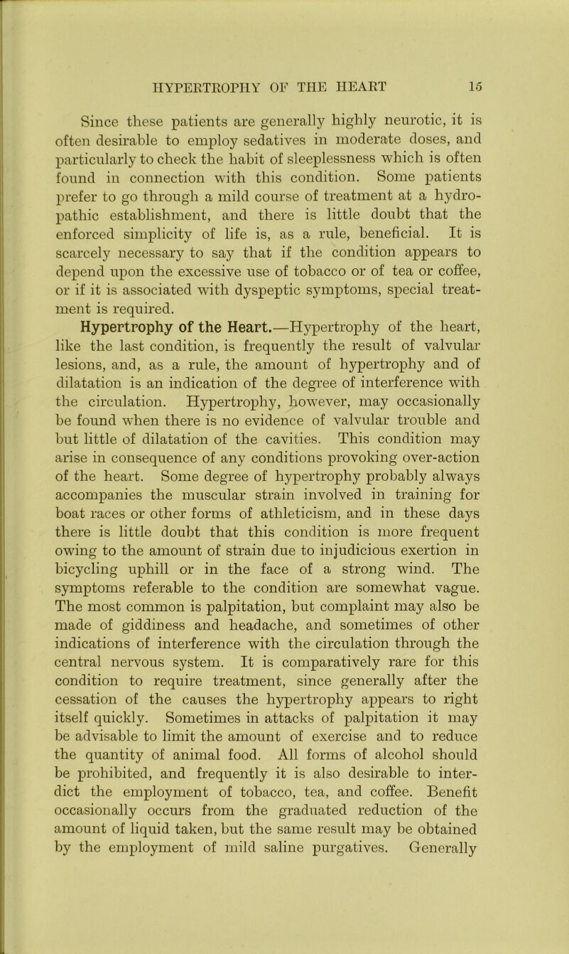 Since these patients are generally highly neurotic, it is often desirable to employ sedatives in moderate doses, and particularly to check the habit of sleeplessness which is often found in connection wTith this condition. Some patients prefer to go through a mild course of treatment at a hydro- pathic establishment, and there is little doubt that the enforced simplicity of life is, as a rule, beneficial. It is scarcely necessary to say that if the condition appears to depend upon the excessive use of tobacco or of tea or coffee, or if it is associated with dyspeptic symptoms, special treat- ment is required. Hypertrophy of the Heart.—Hypertrophy of the heart, like the last condition, is frequently the result of valvular lesions, and, as a rule, the amount of hypertrophy and of dilatation is an indication of the degree of interference with the circulation. Hypertrophy, however, may occasionally be found when there is no evidence of valvular trouble and but little of dilatation of the cavities. This condition may arise in consequence of any conditions provoking over-action of the heart. Some degree of hypertrophy probably always accompanies the muscular strain involved in training for boat races or other forms of athleticism, and in these days there is little doubt that this condition is more frequent owing to the amount of strain due to injudicious exertion in bicycling uphill or in the face of a strong wind. The symptoms referable to the condition are somewhat vague. The most common is palpitation, but complaint may also be made of giddiness and headache, and sometimes of other indications of interference with the circulation through the central nervous system. It is comparatively rare for this condition to require treatment, since generally after the cessation of the causes the hypertrophy appears to right itself quickly. Sometimes in attacks of palpitation it may be advisable to limit the amount of exercise and to reduce the quantity of animal food. All forms of alcohol should be prohibited, and frequently it is also desirable to inter- dict the employment of tobacco, tea, and coffee. Benefit occasionally occurs from the graduated reduction of the amount of liquid taken, but the same result may be obtained by the employment of mild saline purgatives. Generally