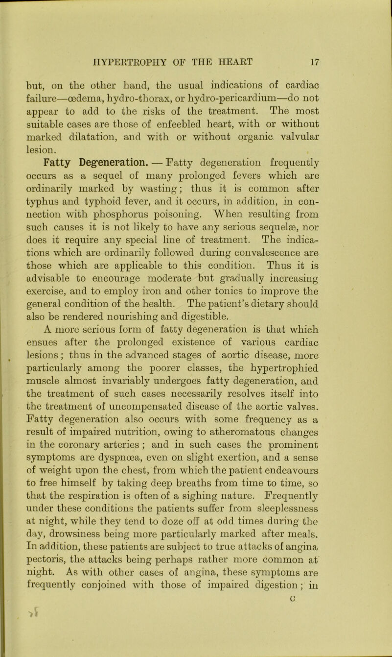 but, on the other hand, the usual indications of cardiac failure—oedema, hydro-thorax, or hydro-pericardium—do not appear to add to the risks of the treatment. The most suitable cases are those of enfeebled heart, with or without marked dilatation, and with or without organic valvular lesion. Fatty Degeneration. — Fatty degeneration frequently occurs as a sequel of many prolonged fevers which are ordinarily marked by wasting; thus it is common after typhus and typhoid fever, and it occurs, in addition, in con- nection with phosphorus poisoning. When resulting from such causes it is not likely to have any serious sequelae, nor does it require any special line of treatment. The indica- tions which are ordinarily followed during convalescence are those which are applicable to this condition. Thus it is advisable to encourage moderate but gradually increasing exercise, and to employ iron and other tonics to improve the general condition of the health. The patient’s dietary should also be rendered nourishing and digestible. A more serious form of fatty degeneration is that which ensues after the prolonged existence of various cardiac lesions; thus in the advanced stages of aortic disease, more particularly among the poorer classes, the hypertrophied muscle almost invariably undergoes fatty degeneration, and the treatment of such cases necessarily resolves itself into the treatment of uncompensated disease of the aortic valves. Fatty degeneration also occurs with some frequency as a result of impaired nutrition, owing to atheromatous changes in the coronary arteries ; and in such cases the prominent symptoms are dyspnoea, even on slight exertion, and a sense of weight upon the chest, from which the patient endeavours to free himself by taking deep breaths from time to time, so that the respiration is often of a sighing nature. Frequently under these conditions the patients suffer from sleeplessness at night, while they tend to doze off at odd times during the day, drowsiness being more particularly marked after meals. In addition, these patients are subject to true attacks of angina pectoris, the attacks being perhaps rather more common at night. As with other cases of angina, these symptoms are frequently conjoined with those of impaired digestion ; in c >1