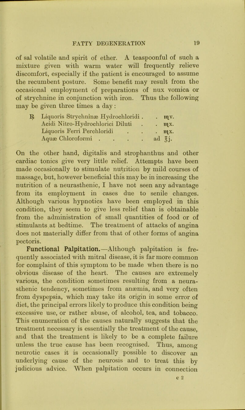of sal volatile and spirit of ether. A teaspoonful of such a mixture given with warm water will frequently relieve discomfort, especially if the patient is encouraged to assume the recumbent posture. Some benefit may result from the occasional employment of preparations of nux vomica or of strychnine in conjunction with iron. Thus the following may be given three times a day: Liquoris Strychninae Hydrochloridi . . iqv. Acidi Nitro-Hydrochlorici Diluti . . iqx. Liquoris Ferri Perchloridi . . . iqx. x\quse Chloroformi . . . . ad §j. On the other hand, digitalis and strophanthus and other cardiac tonics give very little relief. Attempts have been made occasionally to stimulate nutrition by mild courses of massage, but, however beneficial this may be in increasing the nutrition of a neurasthenic, I have not seen any advantage from its employment in cases due to senile changes. Although various hypnotics have been employed in this condition, they seem to give less relief than is obtainable from the administration of small quantities of food or of stimulants at bedtime. The treatment of attacks of angina does not materially differ from that of other forms of angina pectoris. Functional Palpitation.—Although palpitation is fre- quently associated with mitral disease, it is far more common for complaint of this symptom to be made when there is no obvious disease of the heart. The causes are extremely various, the condition sometimes resulting from a neura- sthenic tendency, sometimes from anaemia, and very often from dyspepsia, which may take its origin in some error of diet, the principal errors likely to produce this condition being excessive use, or rather abuse, of alcohol, tea, and tobacco. This enumeration of the causes naturally suggests that the treatment necessary is essentially the treatment of the cause, and that the treatment is likely to be a complete failure unless the true cause has been recognised. Thus, among neurotic cases it is occasionally possible to discover an underlying cause of the neurosis and to treat this by judicious advice. When palpitation occurs in connection