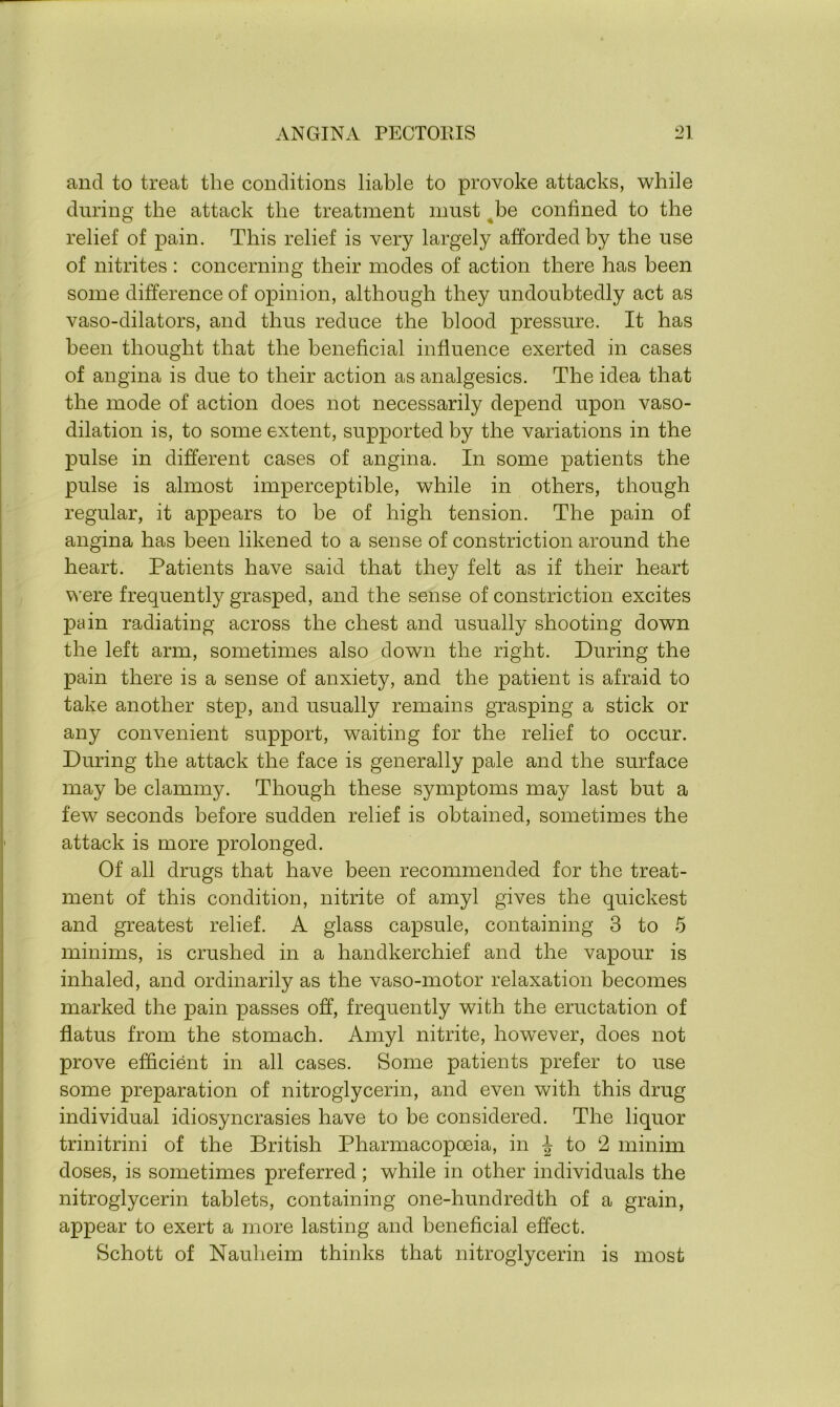 and to treat the conditions liable to provoke attacks, while during the attack the treatment must be confined to the relief of pain. This relief is very largely afforded by the use of nitrites : concerning their modes of action there has been some difference of opinion, although they undoubtedly act as vaso-dilators, and thus reduce the blood pressure. It has been thought that the beneficial influence exerted in cases of angina is due to their action as analgesics. The idea that the mode of action does not necessarily depend upon vaso- dilation is, to some extent, supported by the variations in the pulse in different cases of angina. In some patients the pulse is almost imperceptible, while in others, though regular, it appears to be of high tension. The pain of angina has been likened to a sense of constriction around the heart. Patients have said that they felt as if their heart were frequently grasped, and the sense of constriction excites pain radiating across the chest and usually shooting down the left arm, sometimes also down the right. During the pain there is a sense of anxiety, and the patient is afraid to take another step, and usually remains grasping a stick or any convenient support, waiting for the relief to occur. During the attack the face is generally pale and the surface may be clammy. Though these symptoms may last but a few seconds before sudden relief is obtained, sometimes the attack is more prolonged. Of all drugs that have been recommended for the treat- ment of this condition, nitrite of amyl gives the quickest and greatest relief. A glass capsule, containing 3 to 5 minims, is crushed in a handkerchief and the vapour is inhaled, and ordinarily as the vaso-motor relaxation becomes marked the pain passes off, frequently with the eructation of flatus from the stomach. Amyl nitrite, however, does not prove efficient in all cases. Some patients prefer to use some preparation of nitroglycerin, and even with this drug individual idiosyncrasies have to be considered. The liquor trinitrini of the British Pharmacopoeia, in ^ to 2 minim doses, is sometimes preferred; while in other individuals the nitroglycerin tablets, containing one-hundredth of a grain, appear to exert a more lasting and beneficial effect. Schott of Nauheim thinks that nitroglycerin is most
