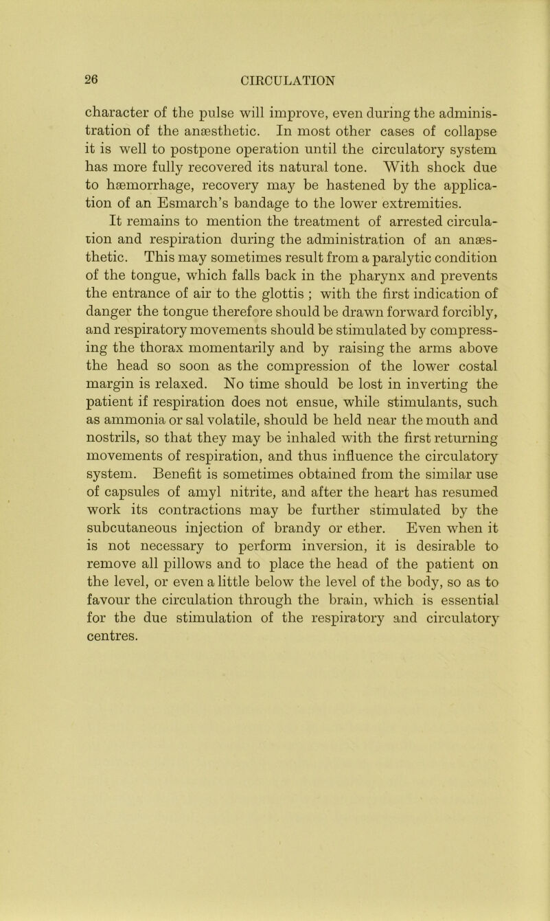 character of the pulse will improve, even during the adminis- tration of the anaesthetic. In most other cases of collapse it is well to postpone operation until the circulatory system has more fully recovered its natural tone. With shock due to haemorrhage, recovery may be hastened by the applica- tion of an Esmarch’s bandage to the lower extremities. It remains to mention the treatment of arrested circula- tion and respiration during the administration of an anaes- thetic. This may sometimes result from a paralytic condition of the tongue, which falls back in the pharynx and prevents the entrance of air to the glottis ; with the first indication of danger the tongue therefore should be drawn forward forcibly, and respiratory movements should be stimulated by compress- ing the thorax momentarily and by raising the arms above the head so soon as the compression of the lower costal margin is relaxed. No time should be lost in inverting the patient if respiration does not ensue, while stimulants, such as ammonia or sal volatile, should be held near the mouth and nostrils, so that they may be inhaled with the first returning movements of respiration, and thus influence the circulatory system. Benefit is sometimes obtained from the similar use of capsules of amyl nitrite, and after the heart has resumed work its contractions may be further stimulated by the subcutaneous injection of brandy or ether. Even when it is not necessary to perform inversion, it is desirable to remove all pillows and to place the head of the patient on the level, or even a little below the level of the body, so as to favour the circulation through the brain, which is essential for the due stimulation of the respiratory and circulatory centres.