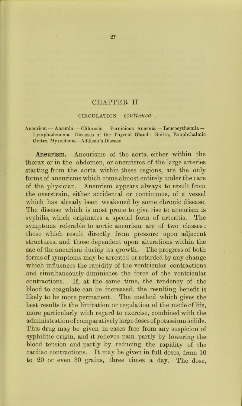 CHAPTEE II cikculation—continued Aneurism — Anaemia — Chlorosis — Pernicious Amemia — Leucocytheemia — Lymphadenoma—Diseases of the Thyroid Gland: Goitre, Exophthalmic Goitre, Myxcedenra—Addison’s Disease. Aneurism.—Aneurisms of the aorta, either within the thorax or in the abdomen, or aneurisms of the large arteries starting from the aorta within these regions, are the only forms of aneurisms which come almost entirely under the care of the physician. Aneurism appears always to result from the overstrain, either accidental or continuous, of a vessel which has already been weakened by some chronic disease. The disease which is most prone to give rise to aneurism is syphilis, which originates a special form of arteritis. The symptoms referable to aortic aneurism are of two classes: those which result directly from pressure upon adjacent structures, and those dependent upon alterations within the sac of the aneurism during its growth. The progress of both forms of symptoms may be arrested or retarded by any change which influences the rapidity of the ventricular contractions and simultaneously diminishes the force of the ventricular contractions. If, at the same time, the tendency of the blood to coagulate can be increased, the resulting benefit is likely to be more permanent. The method which gives the best results is the limitation or regulation of the mode of life, more particularly with regard to exercise, combined with the administration of comparatively large doses of potassium iodide. This drug may be given in cases free from any suspicion of syphilitic origin, and it relieves pain partly by lowering the blood tension and partly by reducing the rapidity of the cardiac contractions. It may be given in full doses, from 10 to 20 or even 30 grains, three times a day. The dose,