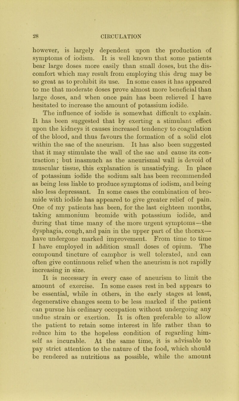 however, is largely dependent upon the production of symptoms of iodism. It is well known that some patients bear large doses more easily than small doses, but the dis- comfort which may result from employing this drug may be so great as to prohibit its use. In some cases it has appeared to me that moderate doses prove almost more beneficial than large doses, and when once pain has been relieved I have hesitated to increase the amount of potassium iodide. The influence of iodide is somewhat difficult to explain. It has been suggested that by exerting a stimulant effect upon the kidneys it causes increased tendency to coagulation of the blood, and thus favours the formation of a solid clot within the sac of the aneurism. It has also been suggested that it may stimulate the wall of the sac and cause its con- traction ; but inasmuch as the aneurismal wall is devoid of muscular tissue, this explanation is unsatisfying. In place of potassium iodide the sodium salt has been recommended as being less liable to produce symptoms of iodism, and being also less depressant. In some cases the combination of bro- mide with iodide has appeared to give greater relief of pain. One of my patients has been, for the last eighteen months, taking ammonium bromide with potassium iodide, and during that time many of the more urgent symptoms—the dysphagia, cough, and pain in the upper part of the thorax— have undergone marked improvement. From time to time I have employed in addition small doses of opium. The compound tincture of camphor is well tolerated, and can often give continuous relief when the aneurism is not rapidly increasing in size. It is necessary in every case of aneurism to limit the amount of exercise. In some cases rest in bed appears to be essential, while in others, in the early stages at least, degenerative changes seem to be less marked if the patient can pursue his ordinary occupation without undergoing any undue strain or exertion. It is often preferable to allow the patient to retain some interest in life rather than to reduce him to the hopeless condition of regarding him- self as incurable. At the same time, it is advisable to pay strict attention to the nature of the food, which should be rendered as nutritious as possible, while the amount