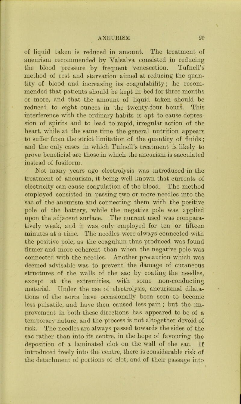 of liquid taken is reduced in amount. The treatment of aneurism recommended by Valsalva consisted in reducing the blood pressure by frequent venesection. Tufnell’s method of rest and starvation aimed at reducing the quan- tity of blood and increasing its coagulability; he recom- mended that patients should be kept in bed for three months or more, and that the amount of liquid taken should be reduced to eight ounces in the twenty-four hours. This interference with the ordinary habits is apt to cause depres- sion of spirits and to lead to rapid, irregular action of the heart, while at the same time the general nutrition appears to suffer from the strict limitation of the quantity of fluids; and the only cases in which Tufnell’s treatment is likely to prove beneficial are those in which the aneurism is sacculated instead of fusiform. Not many years ago electrolysis was introduced in the treatment of aneurism, it being well known that currents of electricity can cause coagulation of the blood. The method employed consisted in passing two or more needles into the sac of the aneurism and connecting them with the positive pole of the battery, while the negative pole was applied upon the adjacent surface. The current used was compara- tively weak, and it was only employed for ten or fifteen minutes at a time. The needles were always connected with the positive pole, as the coagulum thus produced was found firmer and more coherent than when the negative pole was connected with the needles. Another precaution which was deemed advisable was to prevent the damage of cutaneous structures of the walls of the sac by coating the needles, except at the extremities, with some non-conducting- material. Under the use of electrolysis, aneurismal dilata- tions of the aorta have occasionally been seen to become less pulsatile, and have then caused less pain; but the im- provement in both these directions has appeared to be of a temporary nature, and the process is not altogether devoid of risk. The needles are always passed towards the sides of the sac rather than into its centre, in the hope of favouring the deposition of a laminated clot on the wall of the sac. If introduced freely into the centre, there is considerable risk of the detachment of portions of clot, and of their passage into