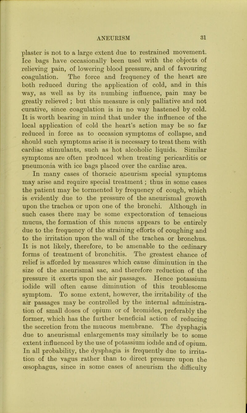 plaster is not to a large extent due to restrained movement. Ice bags have occasionally been used with the objects of relieving pain, of lowering blood pressure, and of favouring coagulation. The force and frequency of the heart are both reduced during the application of cold, and in this way, as well as by its numbing influence, pain may be greatly relieved ; but this measure is only palliative and not curative, since coagulation is in no way hastened by cold. It is worth bearing in mind that under the influence of the local application of cold the heart’s action may be so far reduced in force as to occasion symptoms of collapse, and should such symptoms arise it is necessary to treat them with cardiac stimulants, such as hot alcoholic liquids. Similar symptoms are often produced when treating pericarditis or pneumonia with ice bags placed over the cardiac area. In many cases of thoracic aneurism special symptoms may arise and require special treatment; thus in some cases the patient may be tormented by frequency of cough, which is evidently due to the pressure of the aneurismal growth upon the trachea or upon one of the bronchi. Although in such cases there may be some expectoration of tenacious mucus, the formation of this mucus appears to be entirely due to the frequency of the straining efforts of coughing and to the irritation upon the wall of the trachea or bronchus. It is not likely, therefore, to be amenable to the ordinary forms of treatment of bronchitis. The greatest chance of relief is afforded by measures which cause diminution in the size of the aneurismal sac, and therefore reduction of the pressure it exerts upon the air passages. Hence potassium iodide will often cause diminution of this troublesome symptom. To some extent, however, the irritability of the air passages may be controlled by the internal administra- tion of small doses of opium or of bromides, preferably the former, which has the further beneficial action of reducing the secretion from the mucous membrane. The dysphagia due to aneurismal enlargements may similarly be to some extent influenced by the use of potassium iodide and of opium. In all probability, the dysphagia is frequently due to irrita- tion of the vagus rather than to direct pressure upon the oesophagus, since in some cases of aneurism the difficulty