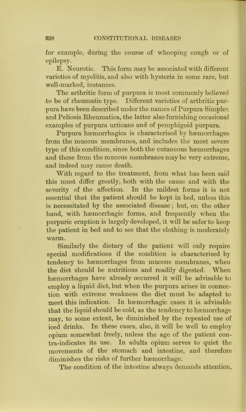 for example, during the course of whooping cough or of epilepsy. E. Neurotic. This form may be associated with different varieties of myelitis, and also with hysteria in some rare, but well-marked, instances. The arthritic form of purpura is most commonly believed to be of rheumatic type. Different varieties of arthritic pur- pura have been described under the names of Purpura Simplex and Peliosis Bheumatica, the latter also furnishing occasional examples of purpura urticans and of pemphigoid purpura. Purpura haemorrhagica is characterised by haemorrhages from the mucous membranes, and includes the most severe type of this condition, since both the cutaneous haemorrhages and those from the mucous membranes may be very extreme, and indeed may cause death. With regard to the treatment, from what has been said this must differ greatly, both with the cause and with the severity of the affection. In the mildest forms it is not essential that the patient should be kept in bed, unless this is necessitated by the associated disease; but, on the other hand, with haemorrhagic forms, and frequently wrhen the purpuric eruption is largely developed, it will be safer to keep the patient in bed and to see that the clothing is moderately warm. Similarly the dietary of the patient will only require special modifications if the condition is characterised by tendency to haemorrhages from mucous membranes, when the diet should be nutritious and readily digested. When haemorrhages have already occurred it will be advisable to employ a liquid diet, but when the purpura arises in connec- tion with extreme weakness the diet must be adapted to meet this indication. In haemorrhagic cases it is advisable that the liquid should be cold, as the tendencj^ to haemorrhage may, to some extent, be diminished by the repeated use of iced drinks. In these cases, also, it will be well to employ opium somewhat freely, unless the age of the patient con- tra-indicates its use. In adults opium serves to quiet the movements of the stomach and intestine, and therefore diminishes the risks of further haemorrhage. The condition of the intestine always demands attention,