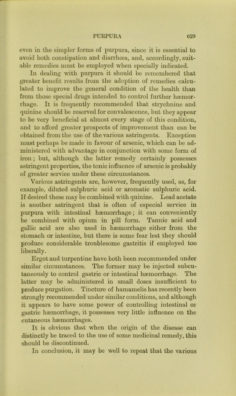 even in the simpler forms of purpura, since it is essential to avoid both constipation and diarrhoea, and, accordingly, suit- able remedies must be employed when specially indicated. In dealing with purpura it should be remembered that greater benefit results from the adoption of remedies calcu- lated to improve the general condition of the health than from those special drugs intended to control further haemor- rhage. It is frequently recommended that strychnine and quinine should be reserved for convalescence, but they appear to be very beneficial at almost every stage of this condition, and to afford greater prospects of improvement than can be obtained from the use of the various astringents. Exception must perhaps be made in favour of arsenic, which can be ad- ministered with advantage in conjunction with some form of iron; but, although the latter remedy certainly possesses astringent properties, the tonic influence of arsenic is probably of greater service under these circumstances. Various astringents are, however, frequently used, as, for example, diluted sulphuric acid or aromatic sulphuric acid. If desired these may be combined with quinine. Lead acetate is another astringent that is often of especial service in purpura with intestinal haemorrhage; it can conveniently be combined with opium in pill form. Tannic acid and gallic acid are also used in haemorrhage either from the stomach or intestine, but there is some fear lest they should produce considerable troublesome gastritis if employed too liberally. Ergot and turpentine have both been recommended under similar circumstances. The former may be injected subcu- taneously to control gastric or intestinal haemorrhage. The latter may be administered in small doses insufficient to produce purgation. Tincture of hamamelis has recently been strongly recommended under similar conditions, and although it appears to have some power of controlling intestinal or gastric haemorrhage, it possesses very little influence on the cutaneous haemorrhages. It is obvious that when the origin of the disease can distinctly be traced to the use of some medicinal remedy, this should be discontinued. In conclusion, it may be well to repeat that the various