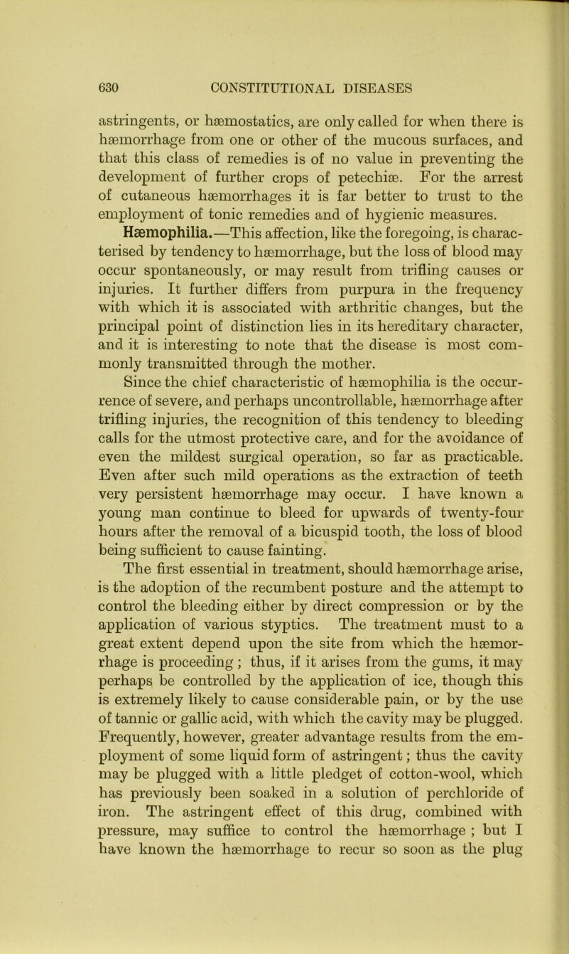 astringents, or haemostatics, are only called for when there is haemorrhage from one or other of the mucous surfaces, and that this class of remedies is of no value in preventing the development of further crops of petechiae. For the arrest of cutaneous haemorrhages it is far better to trust to the employment of tonic remedies and of hygienic measures. Haemophilia.—This affection, like the foregoing, is charac- terised by tendency to haemorrhage, but the loss of blood may occur spontaneously, or may result from trifling causes or injuries. It further differs from purpura in the frequency with which it is associated with arthritic changes, but the principal point of distinction lies in its hereditary character, and it is interesting to note that the disease is most com- monly transmitted through the mother. Since the chief characteristic of haemophilia is the occur- rence of severe, and perhaps uncontrollable, haemorrhage after trifling injuries, the recognition of this tendency to bleeding calls for the utmost protective care, and for the avoidance of even the mildest surgical operation, so far as practicable. Even after such mild operations as the extraction of teeth very persistent haemorrhage may occur. I have known a young man continue to bleed for upwards of twenty-four hours after the removal of a bicuspid tooth, the loss of blood being sufficient to cause fainting. The first essential in treatment, should haemorrhage arise, is the adoption of the recumbent posture and the attempt to control the bleeding either by direct compression or by the application of various styptics. The treatment must to a great extent depend upon the site from which the haemor- rhage is proceeding ; thus, if it arises from the gums, it may perhaps be controlled by the application of ice, though this is extremely likely to cause considerable pain, or by the use of tannic or gallic acid, with which the cavity may be plugged. Frequently, however, greater advantage results from the em- ployment of some liquid form of astringent; thus the cavity may be plugged with a little pledget of cotton-wool, which has previously been soaked in a solution of perchloride of iron. The astringent effect of this drug, combined with pressure, may suffice to control the haemorrhage ; but I have known the haemorrhage to recur so soon as the plug