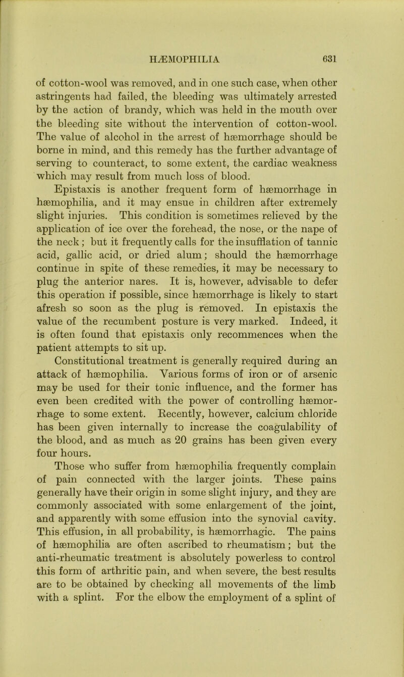 of cotton-wool was removed, and in one such case, when other astringents had failed, the bleeding was ultimately arrested by the action of brandy, which was held in the mouth over the bleeding site without the intervention of cotton-wool. The value of alcohol in the arrest of haemorrhage should be borne in mind, and this remedy has the further advantage of serving to counteract, to some extent, the cardiac weakness which may result from much loss of blood. Epistaxis is another frequent form of haemorrhage in haemophilia, and it may ensue in children after extremely slight injuries. This condition is sometimes relieved by the application of ice over the forehead, the nose, or the nape of the neck ; but it frequently calls for the insufflation of tannic acid, gallic acid, or dried alum; should the haemorrhage continue in spite of these remedies, it may be necessary to plug the anterior nares. It is, however, advisable to defer this operation if possible, since haemorrhage is likely to start afresh so soon as the plug is removed. In epistaxis the value of the recumbent posture is very marked. Indeed, it is often found that epistaxis only recommences when the patient attempts to sit up. Constitutional treatment is generally required during an attack of haemophilia. Various forms of iron or of arsenic may be used for their tonic influence, and the former has even been credited with the power of controlling haemor- rhage to some extent. Recently, however, calcium chloride has been given internally to increase the coagulability of the blood, and as much as 20 grains has been given every four hours. Those who suffer from haemophilia frequently complain of pain connected with the larger joints. These pains generally have their origin in some slight injury, and they are commonly associated with some enlargement of the joint, and apparently with some effusion into the synovial cavity. This effusion, in all probability, is haemorrhagic. The pains of haemophilia are often ascribed to rheumatism; but the anti-rheumatic treatment is absolutely powerless to control this form of arthritic pain, and when severe, the best results are to be obtained by checking all movements of the limb with a splint. For the elbow the employment of a splint of