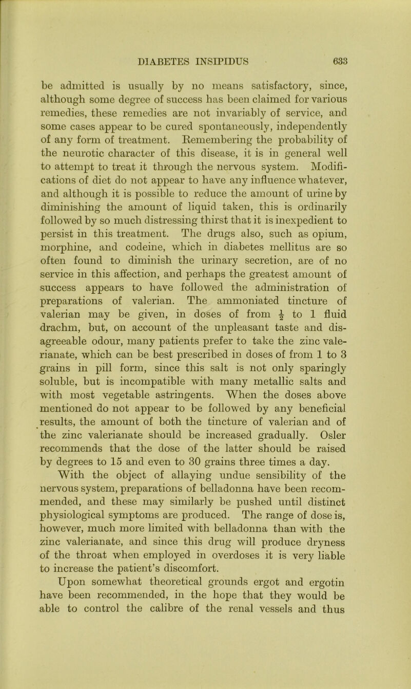 be admitted is usually by no means satisfactory, since, although some degree of success has been claimed for various remedies, these remedies are not invariably of service, and some cases appear to be cured spontaneously, independently of any form of treatment. Remembering the probability of the neurotic character of this disease, it is in general well to attempt to treat it through the nervous system. Modifi- cations of diet do not appear to have any influence whatever, and although it is possible to reduce the amount of urine by diminishing the amount of liquid taken, this is ordinarily followed by so much distressing thirst that it is inexpedient to persist in this treatment. The drugs also, such as opium, morphine, and codeine, which in diabetes mellitus are so often found to diminish the urinary secretion, are of no service in this affection, and perhaps the greatest amount of success appears to have followed the administration of preparations of valerian. The ammoniated tincture of valerian may be given, in doses of from ^ to 1 fluid drachm, but, on account of the unpleasant taste and dis- agreeable odour, many patients prefer to take the zinc vale- rianate, which can be best prescribed in doses of from 1 to 3 grains in pill form, since this salt is not only sparingly soluble, but is incompatible with many metallic salts and with most vegetable astringents. When the doses above mentioned do not appear to be followed by any beneficial results, the amount of both the tincture of valerian and of the zinc valerianate should be increased gradually. Osier recommends that the dose of the latter should be raised by degrees to 15 and even to 30 grains three times a day. With the object of allaying undue sensibility of the nervous system, preparations of belladonna have been recom- mended, and these may similarly be pushed until distinct physiological symptoms are produced. The range of dose is, however, much more limited with belladonna than with the zinc valerianate, and since this drug will produce dryness of the throat when employed in overdoses it is very liable to increase the patient’s discomfort. Upon somewhat theoretical grounds ergot and ergotin have been recommended, in the hope that they would be able to control the calibre of the renal vessels and thus