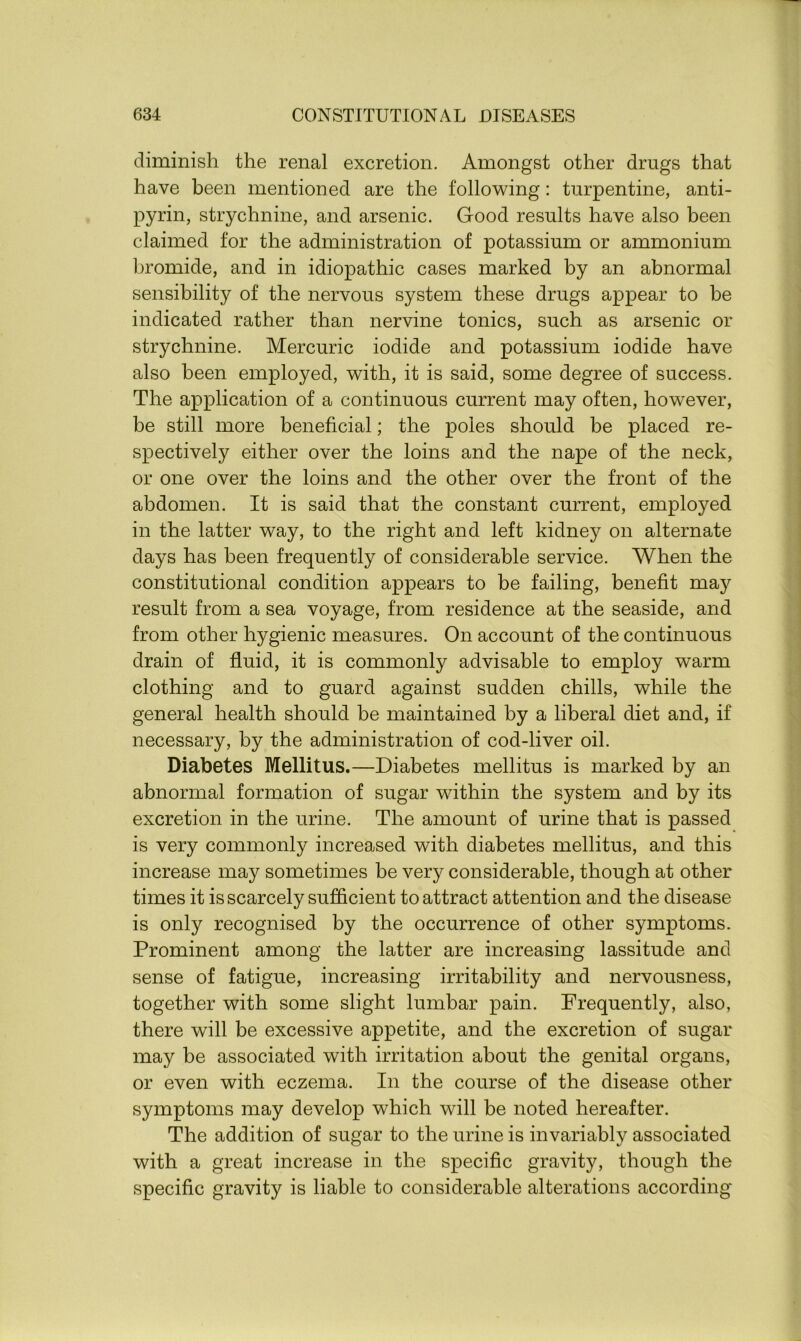 diminish the renal excretion. Amongst other drugs that have been mentioned are the following: turpentine, anti- pyrin, strychnine, and arsenic. Good results have also been claimed for the administration of potassium or ammonium bromide, and in idiopathic cases marked by an abnormal sensibility of the nervous system these drugs appear to be indicated rather than nervine tonics, such as arsenic or strychnine. Mercuric iodide and potassium iodide have also been employed, with, it is said, some degree of success. The application of a continuous current may often, however, be still more beneficial; the poles should be placed re- spectively either over the loins and the nape of the neck, or one over the loins and the other over the front of the abdomen. It is said that the constant current, employed in the latter way, to the right and left kidney on alternate days has been frequently of considerable service. When the constitutional condition appears to be failing, benefit may result from a sea voyage, from residence at the seaside, and from other hygienic measures. On account of the continuous drain of fluid, it is commonly advisable to employ warm clothing and to guard against sudden chills, while the general health should be maintained by a liberal diet and, if necessary, by the administration of cod-liver oil. Diabetes Mellitus.—Diabetes mellitus is marked by an abnormal formation of sugar within the system and by its excretion in the urine. The amount of urine that is passed is very commonly increased with diabetes mellitus, and this increase may sometimes be very considerable, though at other times it is scarcely sufficient to attract attention and the disease is only recognised by the occurrence of other symptoms. Prominent among the latter are increasing lassitude and sense of fatigue, increasing irritability and nervousness, together with some slight lumbar pain. Frequently, also, there will be excessive appetite, and the excretion of sugar may be associated with irritation about the genital organs, or even with eczema. In the course of the disease other symptoms may develop which will be noted hereafter. The addition of sugar to the urine is invariably associated with a great increase in the specific gravity, though the specific gravity is liable to considerable alterations according