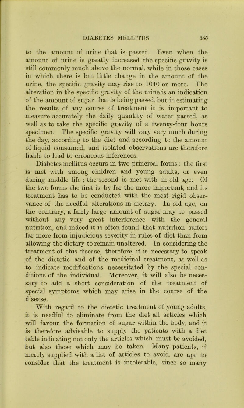 to the amount of urine that is passed. Even when the amount of urine is greatly increased the specific gravity is still commonly much above the normal, while in those cases in which there is but little change in the amount of the urine, the specific gravity may rise to 1040 or more. The alteration in the specific gravity of the urine is an indication of the amount of sugar that is being passed, but in estimating the results of any course of treatment it is important to measure accurately the daily quantity of water passed, as well as to take the specific gravity of a twenty-four hours specimen. The specific gravity will vary very much during the day, according to the diet and according to the amount of liquid consumed, and isolated observations are therefore liable to lead to erroneous inferences. Diabetes mellitus occurs in two principal forms : the first is met with among children and young adults, or even during middle life ; the second is met with in old age. Of the two forms the first is by far the more important, and its treatment has to be conducted with the most rigid obser- vance of the needful alterations in dietary. In old age, on the contrary, a fairly large amount of sugar may be passed without any very great interference with the general nutrition, and indeed it is often found that nutrition suffers far more from injudicious severity in rules of diet than from allowing the dietary to remain unaltered. In considering the treatment of this disease, therefore, it is necessary to speak of the dietetic and of the medicinal treatment, as well as to indicate modifications necessitated by the special con- ditions of the individual. Moreover, it will also be neces- sary to add a short consideration of the treatment of special symptoms which may arise in the course of the disease. With regard to the dietetic treatment of young adults, it is needful to eliminate from the diet all articles which will favour the formation of sugar within the body, and it is therefore advisable to supply the patients with a diet table indicating not only the articles which must be avoided, but also those which may be taken. Many patients, if merely supplied with a list of articles to avoid, are apt to consider that the treatment is intolerable, since so many