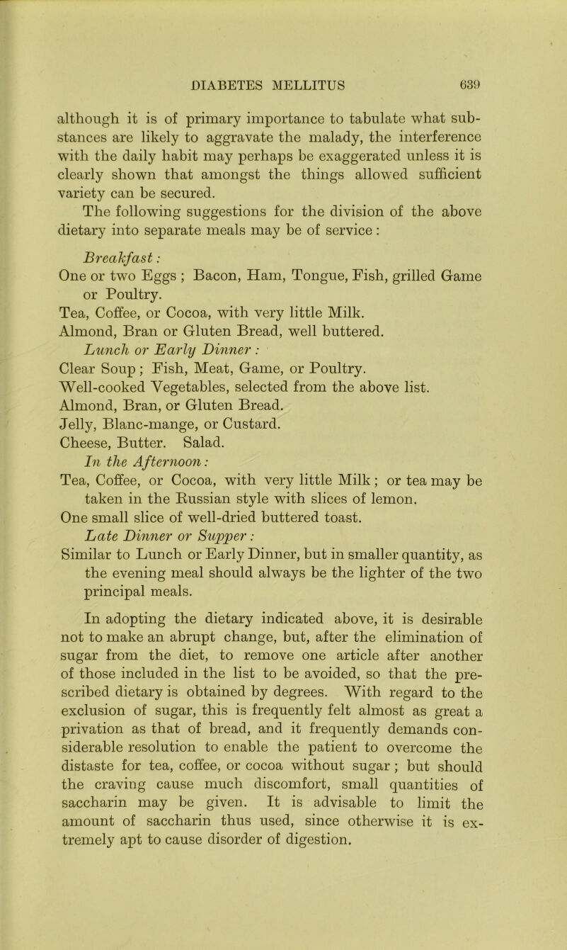 although it is of primary importance to tabulate what sub- stances are likely to aggravate the malady, the interference with the daily habit may perhaps be exaggerated unless it is clearly shown that amongst the things allowed sufficient variety can be secured. The following suggestions for the division of the above dietary into separate meals may be of service: Breakfast: One or two Eggs ; Bacon, Ham, Tongue, Fish, grilled Game or Poultry. Tea, Coffee, or Cocoa, with very little Milk. Almond, Bran or Gluten Bread, well buttered. Lunch or Early Dinner : Clear Soup; Fish, Meat, Game, or Poultry. Well-cooked Vegetables, selected from the above list. Almond, Bran, or Gluten Bread. Jelly, Blanc-mange, or Custard. Cheese, Butter. Salad. In the Afternoon: Tea, Coffee, or Cocoa, with very little Milk; or tea may be taken in the Russian style with slices of lemon. One small slice of well-dried buttered toast. Late Dinner or Supper: Similar to Lunch or Early Dinner, but in smaller quantity, as the evening meal should always be the lighter of the two principal meals. In adopting the dietary indicated above, it is desirable not to make an abrupt change, but, after the elimination of sugar from the diet, to remove one article after another of those included in the list to be avoided, so that the pre- scribed dietary is obtained by degrees. With regard to the exclusion of sugar, this is frequently felt almost as great a privation as that of bread, and it frequently demands con- siderable resolution to enable the patient to overcome the distaste for tea, coffee, or cocoa without sugar ; but should the craving cause much discomfort, small quantities of saccharin may be given. It is advisable to limit the amount of saccharin thus used, since otherwise it is ex- tremely apt to cause disorder of digestion.