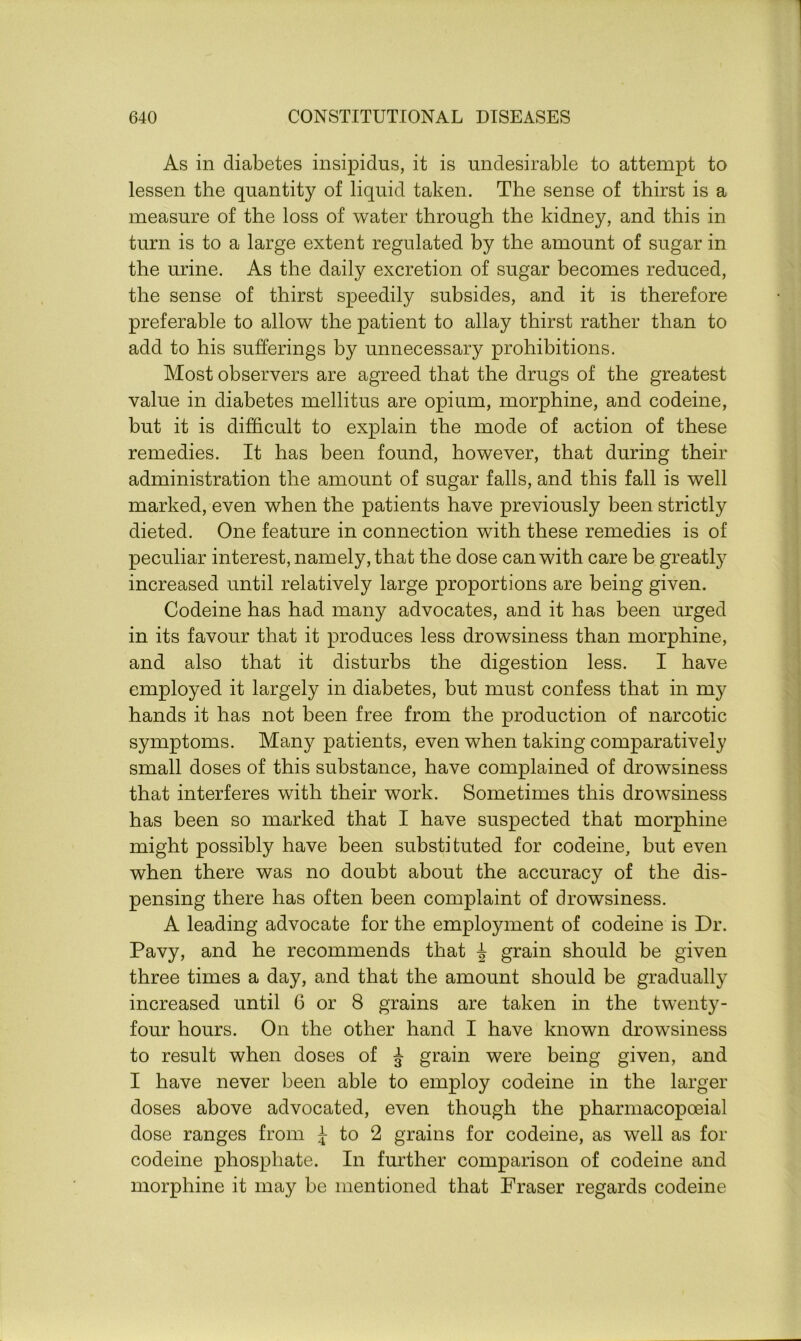 As in diabetes insipidus, it is undesirable to attempt to lessen the quantity of liquid taken. The sense of thirst is a measure of the loss of water through the kidney, and this in turn is to a large extent regulated by the amount of sugar in the urine. As the daily excretion of sugar becomes reduced, the sense of thirst speedily subsides, and it is therefore preferable to allow the patient to allay thirst rather than to add to his sufferings by unnecessary prohibitions. Most observers are agreed that the drugs of the greatest value in diabetes mellitus are opium, morphine, and codeine, but it is difficult to explain the mode of action of these remedies. It has been found, however, that during their administration the amount of sugar falls, and this fall is well marked, even when the patients have previously been strictly dieted. One feature in connection with these remedies is of peculiar interest, namely, that the dose can with care be greatly increased until relatively large proportions are being given. Codeine has had many advocates, and it has been urged in its favour that it produces less drowsiness than morphine, and also that it disturbs the digestion less. I have employed it largely in diabetes, but must confess that in my hands it has not been free from the production of narcotic symptoms. Many patients, even when taking comparatively small doses of this substance, have complained of drowsiness that interferes with their work. Sometimes this drowsiness has been so marked that I have suspected that morphine might possibly have been substituted for codeine, but even when there was no doubt about the accuracy of the dis- pensing there has often been complaint of drowsiness. A leading advocate for the employment of codeine is Dr. Pavy, and he recommends that i grain should be given three times a day, and that the amount should be gradually increased until 6 or 8 grains are taken in the twenty- four hours. On the other hand I have known drowsiness to result when doses of J grain were being given, and I have never been able to employ codeine in the larger doses above advocated, even though the pharmacopoeial dose ranges from £ to 2 grains for codeine, as well as for codeine phosphate. In further comparison of codeine and morphine it may be mentioned that Fraser regards codeine