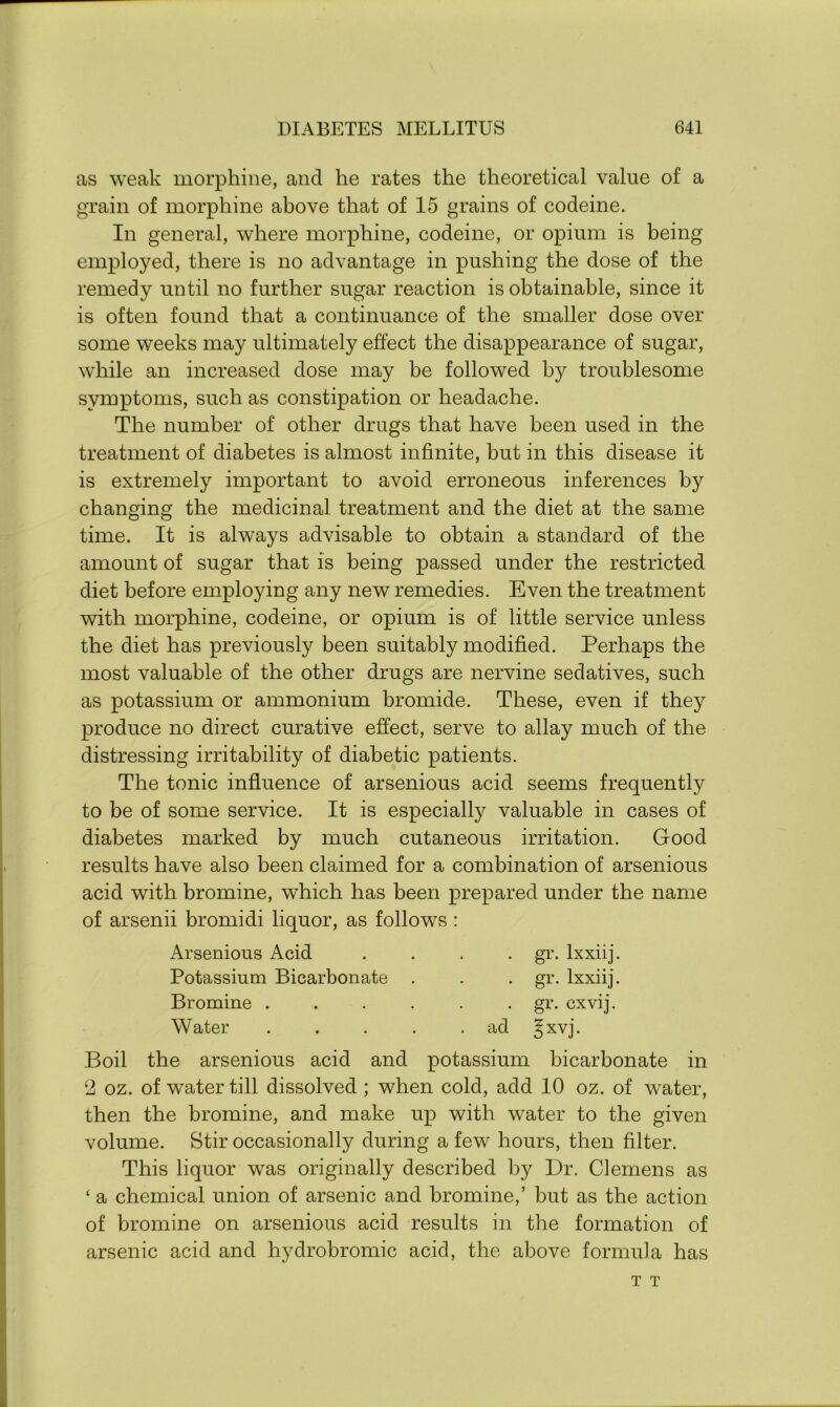 as weak morphine, and he rates the theoretical value of a grain of morphine above that of 15 grains of codeine. In general, where morphine, codeine, or opium is being employed, there is no advantage in pushing the dose of the remedy until no further sugar reaction is obtainable, since it is often found that a continuance of the smaller dose over some weeks may ultimately effect the disappearance of sugar, while an increased dose may be followed by troublesome symptoms, such as constipation or headache. The number of other drugs that have been used in the treatment of diabetes is almost infinite, but in this disease it is extremely important to avoid erroneous inferences by changing the medicinal treatment and the diet at the same time. It is always advisable to obtain a standard of the amount of sugar that is being passed under the restricted diet before employing any new remedies. Even the treatment with morphine, codeine, or opium is of little service unless the diet has previously been suitably modified. Perhaps the most valuable of the other drugs are nervine sedatives, such as potassium or ammonium bromide. These, even if they produce no direct curative effect, serve to allay much of the distressing irritability of diabetic patients. The tonic influence of arsenious acid seems frequently to be of some service. It is especially valuable in cases of diabetes marked by much cutaneous irritation. Good results have also been claimed for a combination of arsenious acid with bromine, which has been prepared under the name of arsenii bromidi liquor, as follows : Arsenious Acid .... gr. lxxiij. Potassium Bicarbonate . . . gr. lxxiij. Bromine ...... gr. cxvij. Water . . . . .ad ^xvj. Boil the arsenious acid and potassium bicarbonate in 2 oz. of water till dissolved ; when cold, add 10 oz. of water, then the bromine, and make up with water to the given volume. Stir occasionally during a few hours, then filter. This liquor was originally described by Dr. Clemens as ‘ a chemical union of arsenic and bromine,’ but as the action of bromine on arsenious acid results in the formation of arsenic acid and hydrobromic acid, the above formula has T T