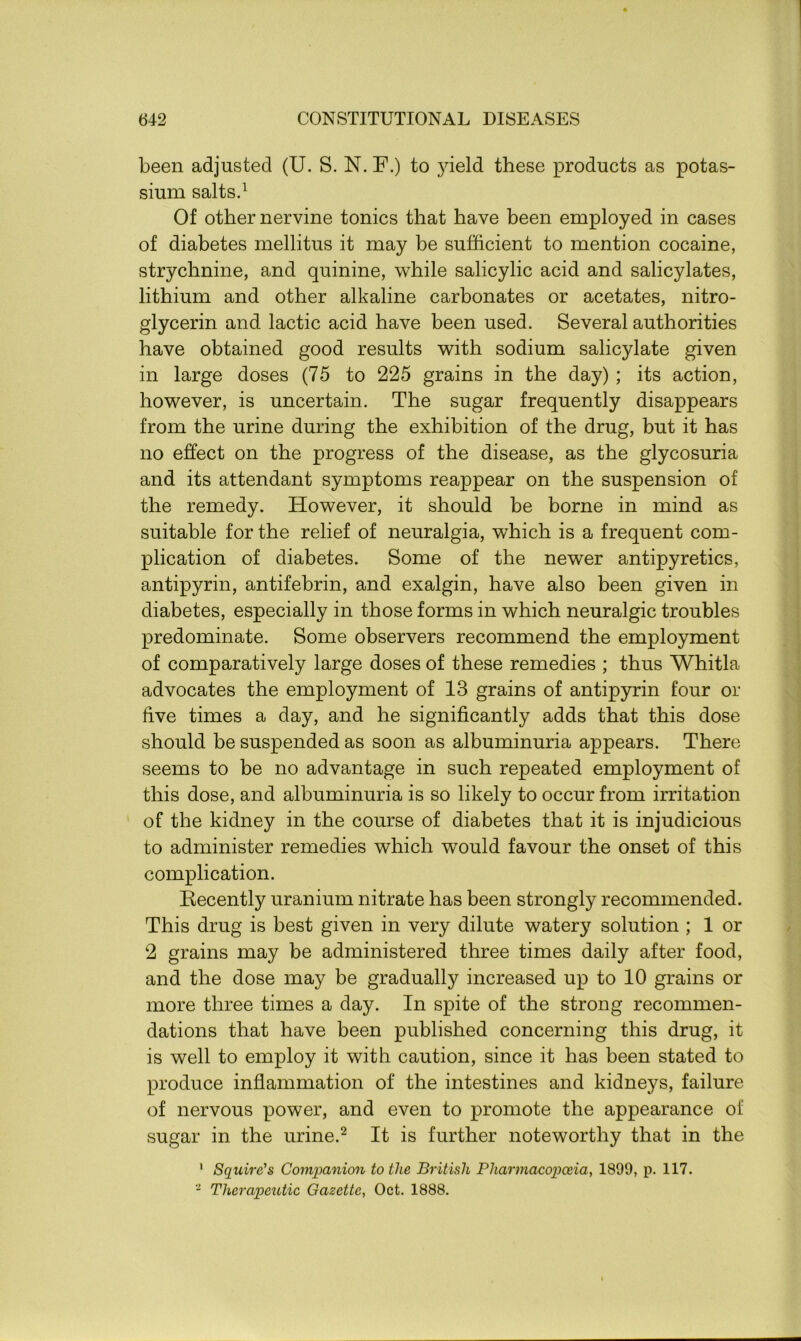 been adjusted (U. S. N. F.) to jfield these products as potas- sium salts.1 Of other nervine tonics that have been employed in cases of diabetes mellitus it may be sufficient to mention cocaine, strychnine, and quinine, while salicylic acid and salicylates, lithium and other alkaline carbonates or acetates, nitro- glycerin and lactic acid have been used. Several authorities have obtained good results with sodium salicylate given in large doses (75 to 225 grains in the day) ; its action, however, is uncertain. The sugar frequently disappears from the urine during the exhibition of the drug, but it has no effect on the progress of the disease, as the glycosuria and its attendant symptoms reappear on the suspension of the remedy. However, it should be borne in mind as suitable for the relief of neuralgia, which is a frequent com- plication of diabetes. Some of the newer antipyretics, antipyrin, antifebrin, and exalgin, have also been given in diabetes, especially in those forms in which neuralgic troubles predominate. Some observers recommend the employment of comparatively large doses of these remedies ; thus Whitla advocates the employment of 13 grains of antipyrin four or five times a day, and he significantly adds that this dose should be suspended as soon as albuminuria appears. There seems to be no advantage in such repeated employment of this dose, and albuminuria is so likely to occur from irritation of the kidney in the course of diabetes that it is injudicious to administer remedies which would favour the onset of this complication. Recently uranium nitrate has been strongly recommended. This drug is best given in very dilute watery solution ; 1 or 2 grains may be administered three times daily after food, and the dose may be gradually increased up to 10 grains or more three times a day. In spite of the strong recommen- dations that have been published concerning this drug, it is well to employ it with caution, since it has been stated to produce inflammation of the intestines and kidneys, failure of nervous power, and even to promote the appearance of sugar in the urine.2 It is further noteworthy that in the 1 Squire's Companion to the British Pharmacopoeia, 1899, p. 117. 2 Therapeutic Gazette, Oct. 1888.