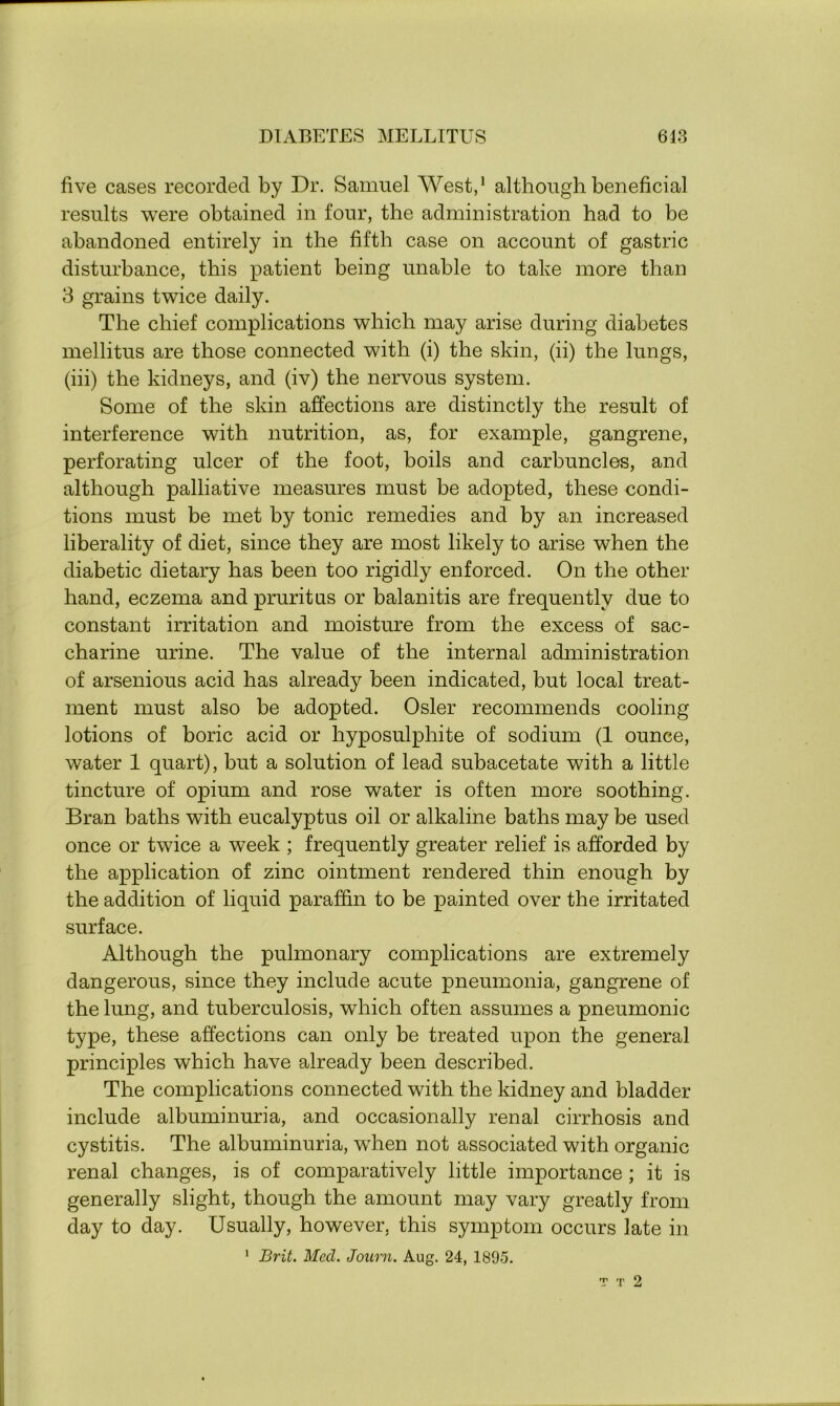 five cases recorded by Dr. Samuel West,1 although beneficial results were obtained in four, the administration had to be abandoned entirely in the fifth case on account of gastric disturbance, this patient being unable to take more than 3 grains twice daily. The chief complications which may arise during diabetes mellitus are those connected with (i) the skin, (ii) the lungs, (iii) the kidneys, and (iv) the nervous system. Some of the skin affections are distinctly the result of interference with nutrition, as, for example, gangrene, perforating ulcer of the foot, boils and carbuncles, and although palliative measures must be adopted, these condi- tions must be met by tonic remedies and by an increased liberality of diet, since they are most likely to arise when the diabetic dietary has been too rigidly enforced. On the other hand, eczema and pruritus or balanitis are frequently due to constant irritation and moisture from the excess of sac- charine urine. The value of the internal administration of arsenious acid has already been indicated, but local treat- ment must also be adopted. Osier recommends cooling lotions of boric acid or hyposulphite of sodium (1 ounce, water 1 quart), but a solution of lead subacetate with a little tincture of opium and rose water is often more soothing. Bran baths with eucalyptus oil or alkaline baths may be used once or twice a week ; frequently greater relief is afforded by the application of zinc ointment rendered thin enough by the addition of liquid paraffin to be painted over the irritated surface. Although the pulmonary complications are extremely dangerous, since they include acute pneumonia, gangrene of the lung, and tuberculosis, which often assumes a pneumonic type, these affections can only be treated upon the general principles which have already been described. The complications connected with the kidney and bladder include albuminuria, and occasionally renal cirrhosis and cystitis. The albuminuria, when not associated with organic renal changes, is of comparatively little importance ; it is generally slight, though the amount may vary greatly from day to day. Usually, however, this symptom occurs late in