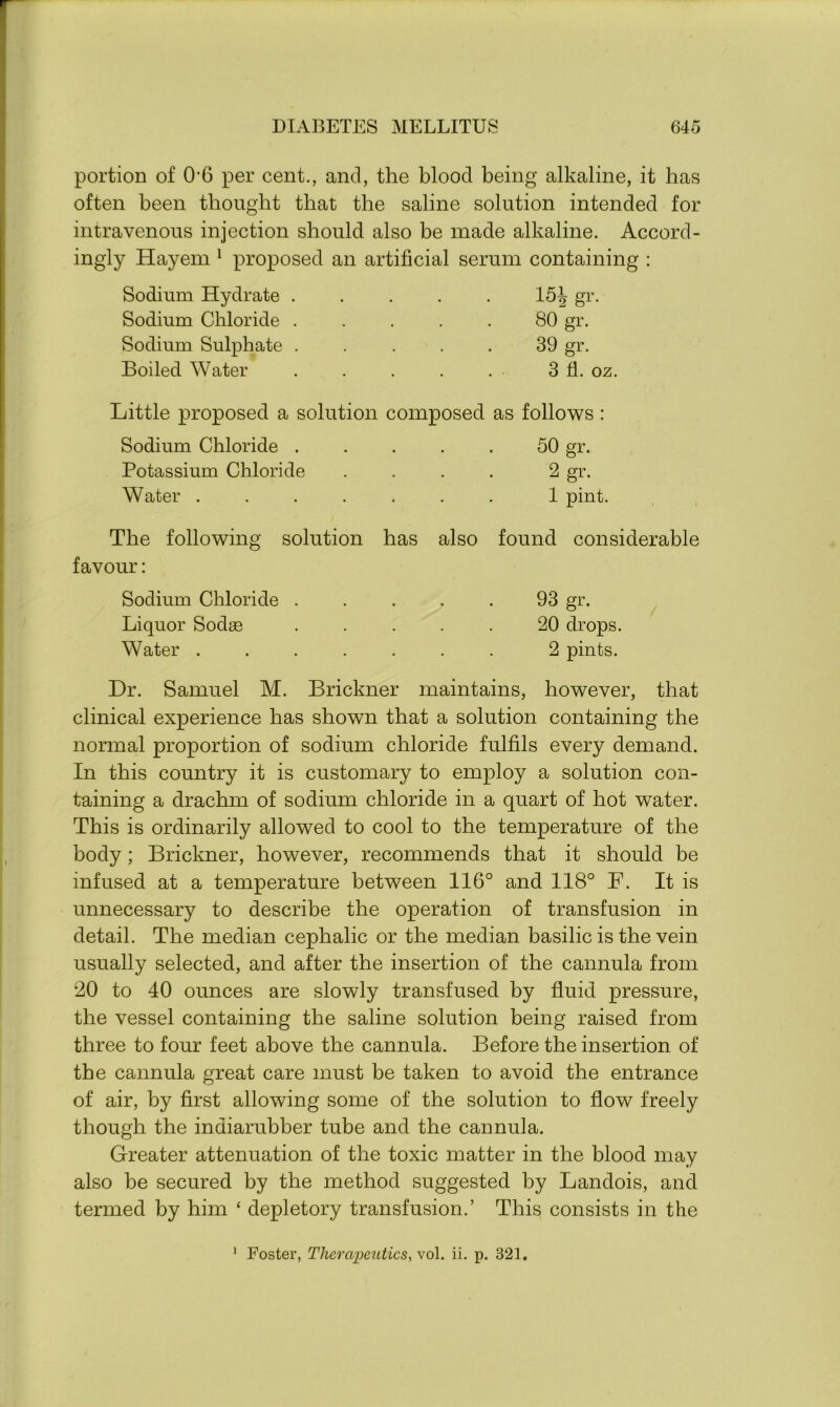 portion of 06 per cent., and, the blood being alkaline, it has often been thought that the saline solution intended for intravenous injection should also be made alkaline. Accord- ingly Hayem 1 proposed an artificial serum containing : Sodium Hydrate ..... 15^ gr. Sodium Chloride ..... 80 gr. Sodium Sulphate . . . . . 39 gr. Boiled Water . . . . . 3 fl. oz. Little proposed a solution composed as follows: Sodium Chloride . . . . . 50 gr. Potassium Chloride . . . . 2 gr. Water ....... 1 pint. The following solution has also found considerable favour: Sodium Chloride . . . . . 93 gr. Liquor Sodse ..... 20 drops. Water ....... 2 pints. Dr. Samuel M. Brickner maintains, however, that clinical experience has shown that a solution containing the normal proportion of sodium chloride fulfils every demand. In this country it is customary to employ a solution con- taining a drachm of sodium chloride in a quart of hot water. This is ordinarily allowed to cool to the temperature of the body; Brickner, however, recommends that it should be infused at a temperature between 116° and 118° F. It is unnecessary to describe the operation of transfusion in detail. The median cephalic or the median basilic is the vein usually selected, and after the insertion of the cannula from 20 to 40 ounces are slowly transfused by fluid pressure, the vessel containing the saline solution being raised from three to four feet above the cannula. Before the insertion of the cannula great care must be taken to avoid the entrance of air, by first allowing some of the solution to flow freely though the indiarubber tube and the cannula. Greater attenuation of the toxic matter in the blood may also be secured by the method suggested by Landois, and termed by him ‘ depletory transfusion.’ This consists in the Foster, Therapeutics, vol. ii. p. 321. i