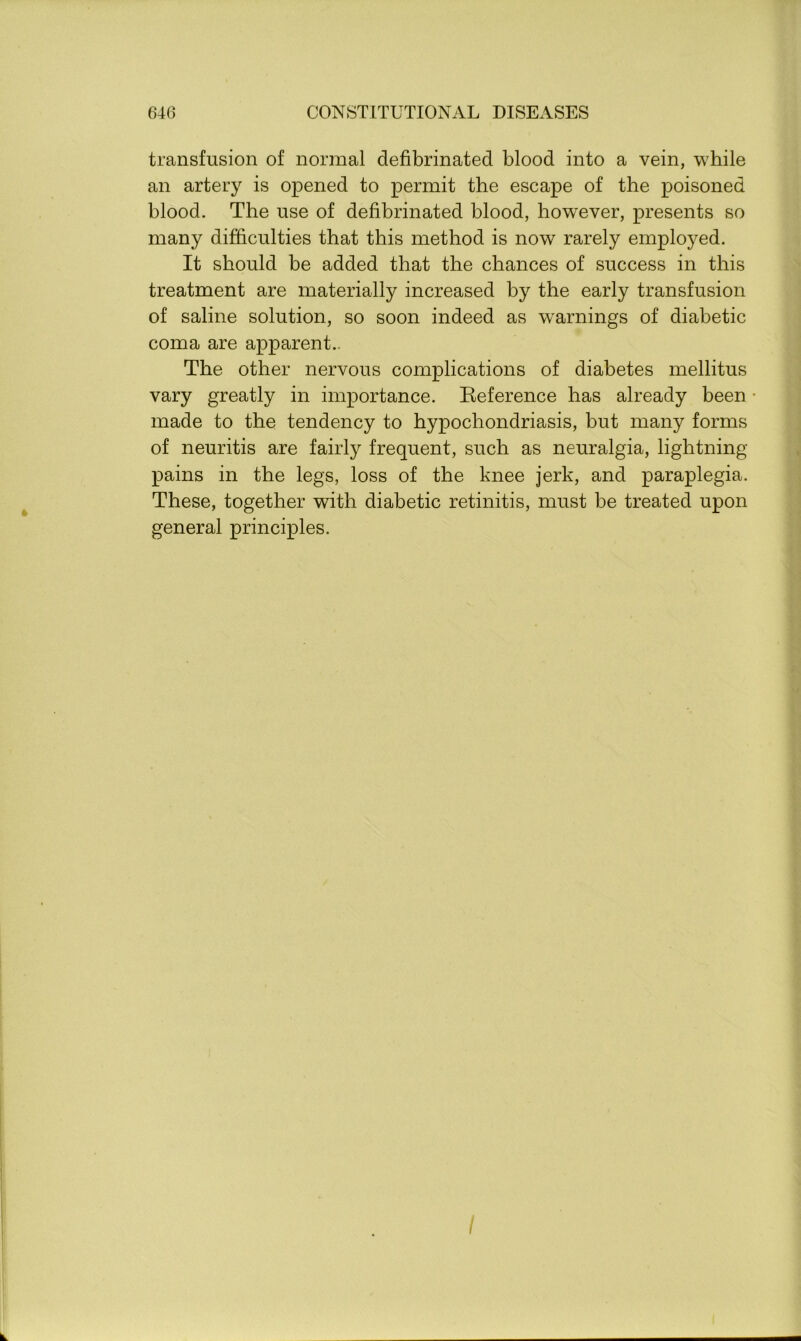 transfusion of normal defibrinated blood into a vein, while an artery is opened to permit the escape of the poisoned blood. The use of defibrinated blood, however, presents so many difficulties that this method is now rarely employed. It should be added that the chances of success in this treatment are materially increased by the early transfusion of saline solution, so soon indeed as warnings of diabetic coma are apparent.. The other nervous complications of diabetes mellitus vary greatly in importance. Reference has already been made to the tendency to hypochondriasis, but many forms of neuritis are fairly frequent, such as neuralgia, lightning- pains in the legs, loss of the knee jerk, and paraplegia. These, together with diabetic retinitis, must be treated upon general principles.