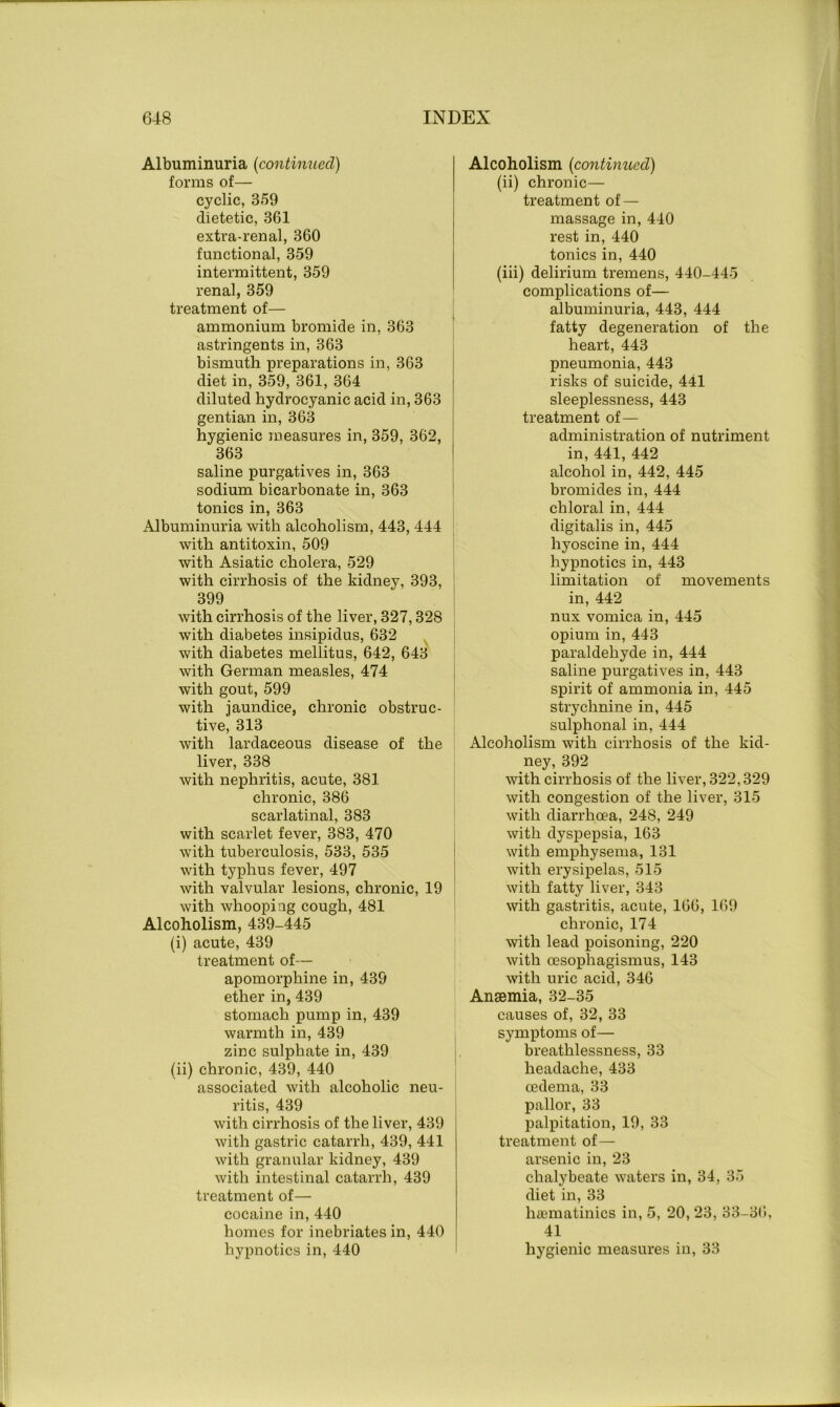 Albuminuria (continued) forms of— cyclic, 359 dietetic, 361 extra-renal, 360 functional, 359 intermittent, 359 renal, 359 treatment of— ammonium bromide in, 363 astringents in, 363 bismuth preparations in, 363 diet in, 359, 361, 364 diluted hydrocyanic acid in, 363 gentian in, 363 hygienic measures in, 359, 362, 363 saline purgatives in, 363 sodium bicarbonate in, 363 tonics in, 363 Albuminuria with alcoholism, 443, 444 with antitoxin, 509 with Asiatic cholera, 529 with cirrhosis of the kidney, 393, 399 with cirrhosis of the liver, 327,328 with diabetes insipidus, 632 with diabetes mellitus, 642, 643 with German measles, 474 with gout, 599 with jaundice, chronic obstruc- tive, 313 with lardaceous disease of the liver, 338 with nephritis, acute, 381 chronic, 386 scarlatinal, 383 with scarlet fever, 383, 470 with tuberculosis, 533, 535 with typhus fever, 497 with valvular lesions, chronic, 19 with whooping cough, 481 Alcoholism, 439-445 (i) acute, 439 treatment of— apomorphine in, 439 ether in, 439 stomach pump in, 439 warmth in, 439 zinc sulphate in, 439 (ii) chronic, 439, 440 associated with alcoholic neu- ritis, 439 with cirrhosis of the liver, 439 with gastric catarrh, 439, 441 with granular kidney, 439 with intestinal catarrh, 439 treatment of— cocaine in, 440 homes for inebriates in, 440 hypnotics in, 440 Alcoholism (continued) (ii) chronic— treatment of — massage in, 440 rest in, 440 tonics in, 440 (iii) delirium tremens, 440-445 complications of— albuminuria, 443, 444 fatty degeneration of the heart, 443 pneumonia, 443 risks of suicide, 441 sleeplessness, 443 treatment of— administration of nutriment in, 441, 442 alcohol in, 442, 445 bromides in, 444 chloral in, 444 digitalis in, 445 hyoscine in, 444 hypnotics in, 443 limitation of movements in, 442 nux vomica in, 445 opium in, 443 paraldehyde in, 444 saline purgatives in, 443 spirit of ammonia in, 445 strychnine in, 445 sulphonal in, 444 Alcoholism with cirrhosis of the kid- ney, 392 with cirrhosis of the liver, 322,329 with congestion of the liver, 315 with diarrhoea, 248, 249 with dyspepsia, 163 with emphysema, 131 with erysipelas, 515 with fatty liver, 343 with gastritis, acute, 166, 169 chronic, 174 with lead poisoning, 220 with oesophagismus, 143 with uric acid, 346 Ansemia, 32-35 causes of, 32, 33 symptoms of— breathlessness, 33 headache, 433 oedema, 33 pallor, 33 palpitation, 19, 33 treatment of— arsenic in, 23 chalybeate waters in, 34, 35 diet in, 33 hamiatinics in, 5, 20, 23, 33-36, 41 hygienic measures in, 33