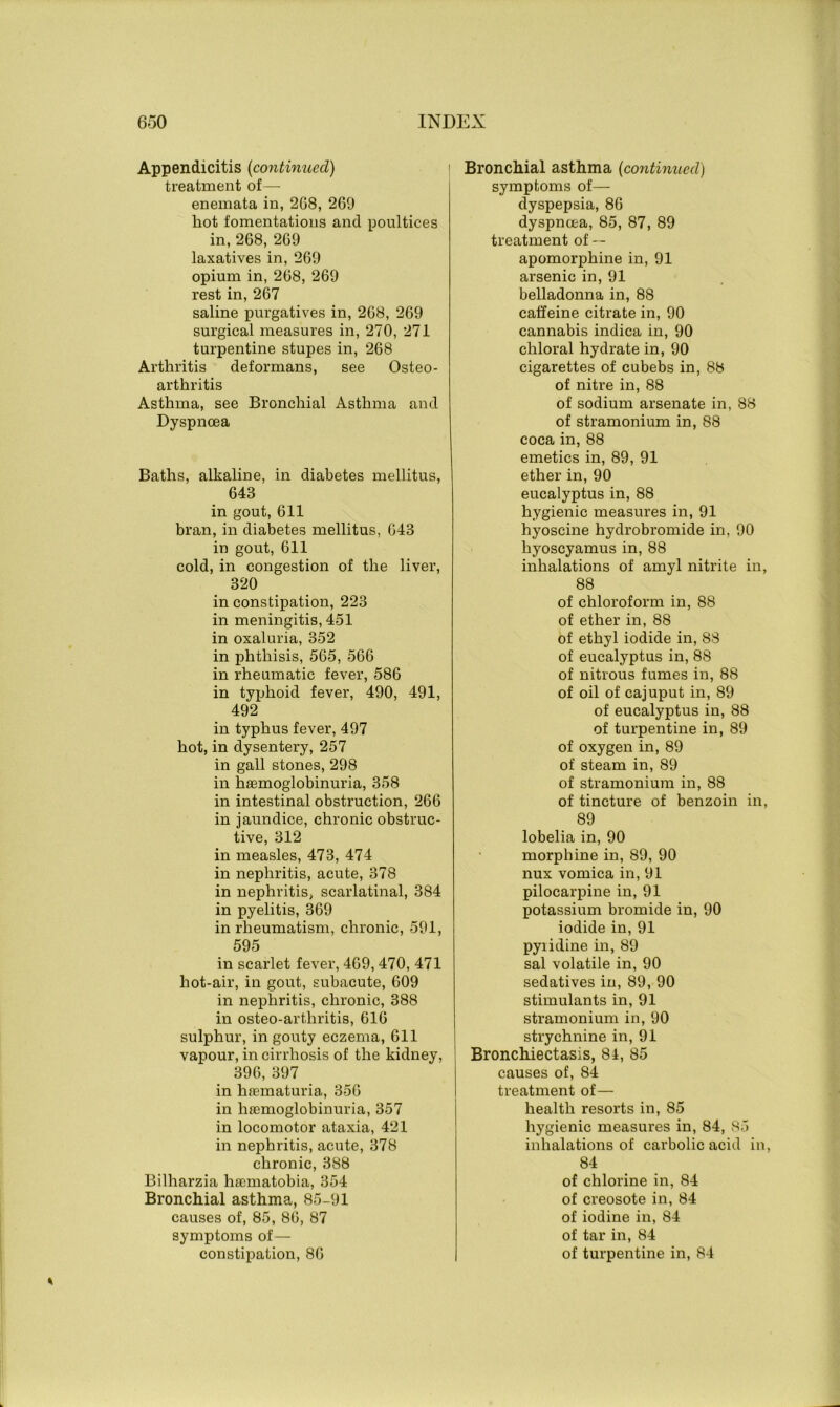 Appendicitis (continued) treatment of— enemata in, 268, 269 hot fomentations and poultices in, 268, 269 laxatives in, 269 opium in, 268, 269 rest in, 267 saline purgatives in, 268, 269 surgical measures in, 270, 271 turpentine stupes in, 268 Arthritis deformans, see Osteo- arthritis Asthma, see Bronchial Asthma and Dyspnoea Baths, alkaline, in diabetes mellitus, 648 in gout, 611 bran, in diabetes mellitus, 643 in gout, 611 cold, in congestion of the liver, 320 in constipation, 223 in meningitis, 451 in oxaluria, 352 in phthisis, 565, 566 in rheumatic fever, 586 in typhoid fever, 490, 491, 492 in typhus fever, 497 hot, in dysentery, 257 in gall stones, 298 in hsemoglobinuria, 358 in intestinal obstruction, 266 in jaundice, chronic obstruc- tive, 312 in measles, 473, 474 in nephritis, acute, 378 in nephritis, scarlatinal, 384 in pyelitis, 369 in rheumatism, chronic, 591, 595 in scarlet fever, 469,470, 471 hot-air, in gout, subacute, 609 in nephritis, chronic, 388 in osteo-arthritis, 616 sulphur, in gouty eczema, 611 vapour, in cirrhosis of the kidney, 396, 397 in hrematuria, 356 in lifemoglobinuria, 357 in locomotor ataxia, 421 in nephritis, acute, 378 chronic, 388 Bilharzia haomatobia, 354 Bronchial asthma, 85-91 causes of, 85, 86, 87 symptoms of— constipation, 86 Bronchial asthma (continued) symptoms of— dyspepsia, 86 dyspnoea, 85, 87, 89 treatment of — apomorphine in, 91 arsenic in, 91 belladonna in, 88 caffeine citrate in, 90 cannabis indica in, 90 chloral hydrate in, 90 cigarettes of cubebs in, 88 of nitre in, 88 of sodium arsenate in, 88 of stramonium in, 88 coca in, 88 emetics in, 89, 91 ether in, 90 eucalyptus in, 88 hygienic measures in, 91 hyoscine hydrobromide in, 90 hyoscyamus in, 88 inhalations of amyl nitrite in, 88 of chloroform in, 88 of ether in, 88 of ethyl iodide in, 88 of eucalyptus in, 88 of nitrous fumes in, 88 of oil of cajuput in, 89 of eucalyptus in, 88 of turpentine in, 89 of oxygen in, 89 of steam in, 89 of stramonium in, 88 of tincture of benzoin in, 89 lobelia in, 90 morphine in, 89, 90 nux vomica in, 91 pilocarpine in, 91 potassium bromide in, 90 iodide in, 91 pyiidine in, 89 sal volatile in, 90 sedatives in, 89, 90 stimulants in, 91 stramonium in, 90 strychnine in, 91 Bronchiectasis, 81, 85 causes of, 84 treatment of— health resorts in, 85 hygienic measures in, 84, 85 inhalations of carbolic acid in, 84 of chlorine in, 84 of creosote in, 84 of iodine in, 84 of tar in, 84 of turpentine in, 84