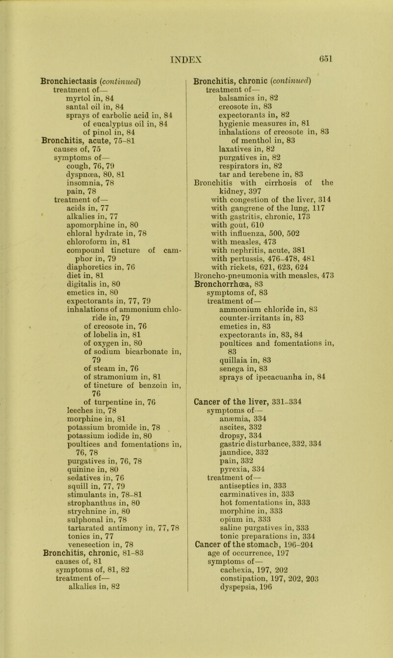 Bronchiectasis (continued) treatment of— myrtol in, 84 santal oil in, 84 sprays of carbolic acid in, 84 of eucalyptus oil in, 84 of pinol in, 84 Bronchitis, acute, 75-81 causes of, 75 symptoms of— cough, 76,79 dyspncea, 80, 81 insomnia, 78 pain, 78 treatment of— acids in, 77 alkalies in, 77 apomorphine in, 80 chloral hydrate in, 78 chloroform in, 81 compound tincture of cam- phor in, 79 diaphoretics in, 76 diet in, 81 digitalis in, 80 emetics in, 80 expectorants in, 77, 79 inhalations of ammonium chlo- ride in, 79 of creosote in, 76 of lobelia in, 81 of oxygen in, 80 of sodium bicarbonate in, 79 of steam in, 76 of stramonium in, 81 of tincture of benzoin in, 76 of turpentine in, 76 leeches in, 78 morphine in, 81 potassium bromide in, 78 potassium iodide in, 80 poultices and fomentations in, 76, 78 purgatives in, 76, 78 quinine in, 80 sedatives in, 76 squill in, 77, 79 stimulants in, 78-81 strophanthus in, 80 strychnine in, 80 sulphonal in, 78 tartarated antimony in, 77, 78 tonics in, 77 venesection in, 78 Bronchitis, chronic, 81-83 causes of, 81 symptoms of, 81, 82 treatment of— alkalies in, 82 Bronchitis, chronic (continued) treatment of— balsamics in, 82 creosote in, 83 expectorants in, 82 hygienic measures in, 81 inhalations of creosote in, 83 of menthol in, 83 laxatives in, 82 purgatives in, 82 respirators in, 82 tar and terebene in, 83 Bronchitis with cirrhosis of the kidney, 397 with congestion of the liver, 314 with gangrene of the lung, 117 with gastritis, chronic, 173 with gout, 610 with influenza, 500, 502 with measles, 473 with nephritis, acute, 381 with pertussis, 476-478, 481 with rickets, 621, 623, 624 Broncho-pneumonia with measles, 473 Bronchorrhoea, 83 symptoms of, 83 treatment of— ammonium chloride in, 83 counter-irritants in, 83 emetics in, 83 expectorants in, 83, 84 poultices and fomentations in, 83 quillaia in, 83 senega in, 83 sprays of ipecacuanha in, 84 Cancer of the liver, 331-334 symptoms of— anremia, 334 ascites, 332 dropsy, 334 gastric disturbance, 332, 334 jaundice, 332 pain, 332 pyrexia, 334 treatment of— antiseptics in, 333 carminatives in, 333 hot fomentations in, 333 morphine in, 333 opium in, 333 saline purgatives in, 333 tonic preparations in, 334 Cancer of the stomach, 196-204 age of occurrence, 197 symptoms of— cachexia, 197, 202 constipation, 197, 202, 203 dyspepsia, 196