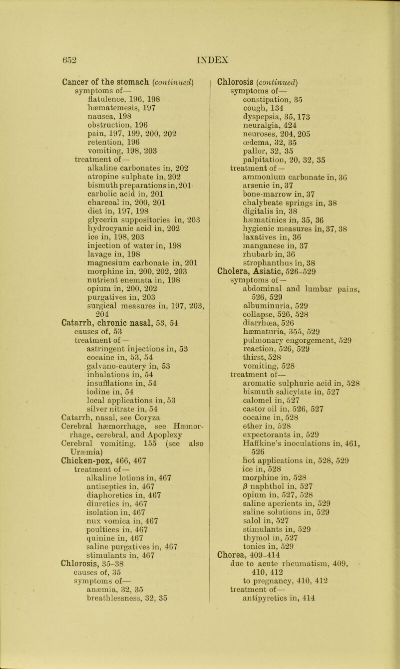 Cancer of the stomach (continued) symptoms of— flatulence, 196, 198 haematemesis, 197 nausea, 198 obstruction, 196 pain, 197, 199, 200, 202 retention, 196 vomiting, 198, 203 treatment of— alkaline carbonates in, 202 atropine sulphate in, 202 bismuth preparations in, 201 carbolic acid in, 201 charcoal in, 200, 201 diet in, 197, 198 glycerin suppositories in, 203 hydrocyanic acid in, 202 ice in, 198, 203 injection of water in, 198 lavage in, 198 magnesium carbonate in, 201 morphine in, 200, 202, 203 nutrient enemata in, 198 opium in, 200, 202 purgatives in, 203 surgical measures in, 197, 203, 204 Catarrh, chronic nasal, 53, 54 causes of, 53 treatment of — astringent injections in, 53 cocaine in, 53, 54 galvano-cautery in, 53 inhalations in, 54 insufflations in, 54 iodine in, 54 local applications in, 53 silver nitrate in, 54 Catarrh, nasal, see Coryza Cerebral haemorrhage, see Hemor- rhage, cerebral, and Apoplexy Cerebral vomiting. 155 (see also Uraemia) Chicken-pox, 466, 467 treatment of— alkaline lotions in, 467 antiseptics in, 467 diaphoretics in, 467 diuretics in, 467 isolation in, 467 nux vomica in, 467 poultices in, 467 quinine in, 467 saline purgatives in, 467 stimulants in, 467 Chlorosis, 35-38 causes of, 35 symptoms of— anaemia, 32, 35 breathlessness, 32, 35 Chlorosis (continued) symptoms of— constipation, 35 cough, 134 dyspepsia, 35,173 neuralgia, 424 neuroses, 204, 205 oedema, 32, 35 pallor, 32, 35 palpitation, 20. 32, 35 treatment of — ammonium carbonate in, 36 arsenic in, 37 bone-marrow in, 37 chalybeate springs in, 38 digitalis in, 38 haematinics in, 35, 36 hygienic measures in, 37, 38 laxatives in, 36 manganese in, 37 rhubarb in, 36 strophanthus in, 38 Cholera, Asiatic, 526-529 symptoms of — abdominal and lumbar pains, 526, 529 albuminuria, 529 collapse, 526, 528 diarrhoea, 526 haematuria, 355, 529 pulmonary engorgement, 529 reaction, 526, 529 thirst, 528 vomiting, 528 treatment of— aromatic sulphuric acid in, 528 bismuth salicylate in, 527 calomel in, 527 castor oil in, 526, 527 cocaine in, 528 ether in, 528 expectorants in, 529 Hafl'kine’s inoculations in, 461, 526 hot applications in, 528, 529 ice in, 528 morphine in, 528 /3 naphthol in, 527 opium in, 527, 528 saline aperients in, 529 saline solutions in, 529 salol in, 527 stimulants in, 529 thymol in, 527 tonics in, 529 Chorea, 409-414 due to acute rheumatism, 409, 410, 412 to pregnancy, 410, 412 treatment of— antipyretics in, 414