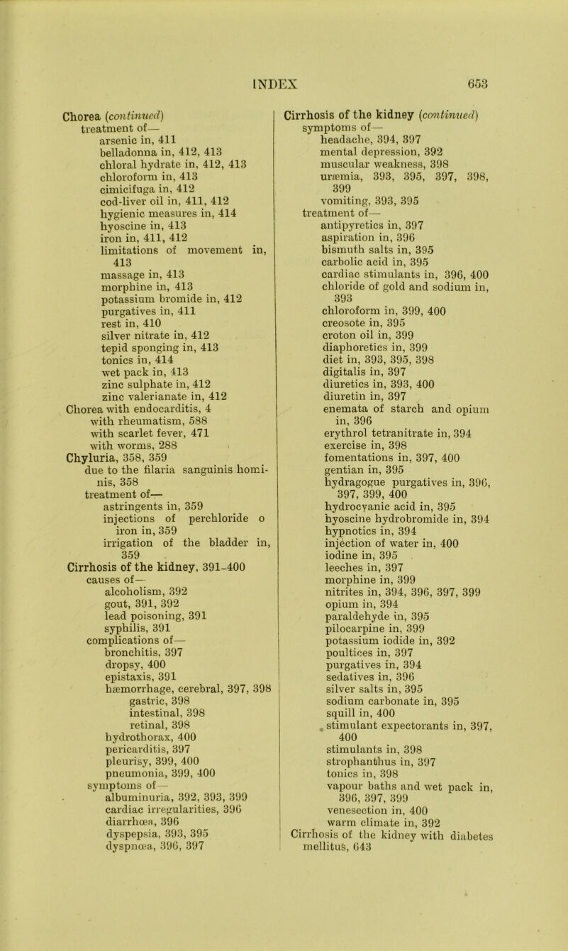 Chorea (continued) treatment of— arsenic in, 411 belladonna in, 412, 413 chloral hydrate in, 412, 413 chloroform in, 413 cimicifuga in, 412 cod-liver oil in, 411, 412 hygienic measures in, 414 hyoscine in, 413 iron in, 411, 412 limitations of movement in, 413 massage in, 413 morphine in, 413 potassium bromide in, 412 purgatives in, 411 rest in, 410 silver nitrate in, 412 tepid sponging in, 413 tonics in, 414 wet pack in, 413 zinc sulphate in, 412 zinc valerianate in, 412 Chorea with endocarditis, 4 with rheumatism, 588 with scarlet fever, 471 with worms, 288 Chyluria, 358, 359 due to the filaria sanguinis homi- nis, 358 treatment of— astringents in, 359 injections of perchloride o iron in, 359 irrigation of the bladder in, 359 Cirrhosis of the kidney, 391-400 causes of— alcoholism, 392 gout, 391, 392 lead poisoning, 391 syphilis, 391 complications of— bronchitis, 397 dropsy, 400 epistaxis, 391 haemorrhage, cerebral, 397, 398 gastric, 398 intestinal, 398 retinal, 398 hydrothorax, 400 pericarditis, 397 pleurisy, 399, 400 pneumonia, 399, 400 symptoms of — albuminuria, 392, 393, 399 cardiac irregularities, 390 diarrhoea, 396 dyspepsia, 393, 395 dyspnoea, 390, 397 Cirrhosis of the kidney (continued) symptoms of— headache, 394, 397 mental depression, 392 muscular weakness, 398 uraemia, 393, 395, 397, 398, 399 vomiting, 393, 395 treatment of— antipyretics in, 397 aspiration in, 396 bismuth salts in, 395 carbolic acid in, 395 cardiac stimulants in, 396, 400 chloride of gold and sodium in, 393 chloroform in, 399, 400 creosote in, 395 croton oil in, 399 diaphoretics in, 399 diet in, 393, 395, 398 digitalis in, 397 diuretics in, 393, 400 diuretin in, 397 enemata of starch and opium in, 396 erythrol tetranitrate in, 394 exercise in, 398 fomentations in, 397, 400 gentian in, 395 hydragogue purgatives in, 396, 397, 399, 400 hydrocyanic acid in, 395 hyoscine hydrobromide in, 394 hypnotics in, 394 injection of water in, 400 iodine in, 395 leeches in, 397 morphine in, 399 nitrites in, 394, 396, 397, 399 opium in, 394 paraldehyde in, 395 pilocarpine in, 399 potassium iodide in, 392 poultices in, 397 purgatives in, 394 sedatives in, 396 silver salts in, 395 sodium carbonate in, 395 squill in, 400 .. stimulant expectorants in, 397, 400 stimulants in, 398 strophanthus in, 397 tonics in, 398 vapour baths and wet pack in, 396, 397, 399 venesection in, 400 warm climate in, 392 Cirrhosis of the kidney with diabetes mellituS, 643