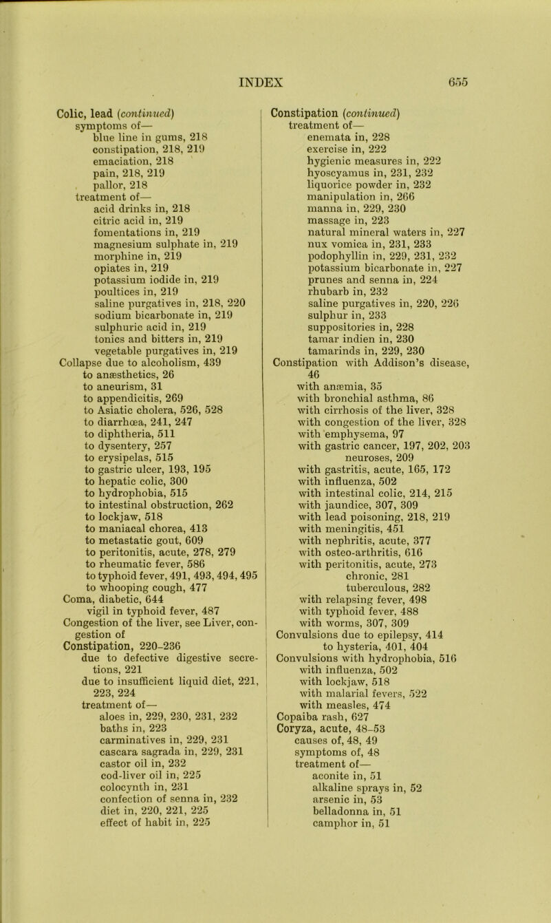 Colic, lead (continued) symptoms of— blue line in gums, 218 constipation, 218, 219 emaciation, 218 pain, 218, 219 pallor, 218 treatment of— acid drinks in, 218 citric acid in, 219 fomentations in, 219 magnesium sulphate in, 219 morphine in, 219 opiates in, 219 potassium iodide in, 219 poultices in, 219 saline purgatives in, 218, 220 sodium bicarbonate in, 219 sulphuric acid in, 219 tonics and bitters in, 219 vegetable purgatives in, 219 Collapse due to alcoholism, 439 to anaesthetics, 26 to aneurism, 31 to appendicitis, 269 to Asiatic cholera, 526, 528 to diarrhoea, 241, 247 to diphtheria, 511 to dysentery, 257 to erysipelas, 515 to gastric ulcer, 193, 195 to hepatic colic, 300 to hydrophobia, 515 to intestinal obstruction, 262 to lockjaw, 518 to maniacal chorea, 413 to metastatic gout, 609 to peritonitis, acute, 278, 279 to rheumatic fever, 586 to typhoid fever, 491, 493,494,495 to whooping cough, 477 Coma, diabetic, 644 vigil in typhoid fever, 487 Congestion of the liver, see Liver, con- gestion of Constipation, 220-236 due to defective digestive secre- tions, 221 due to insufficient liquid diet, 221, 223, 224 treatment of— aloes in, 229, 230, 231, 232 baths in, 223 carminatives in, 229, 231 cascara sagrada in, 229, 231 castor oil in, 232 cod-liver oil in, 225 colocynth in, 231 confection of senna in, 232 diet in, 220, 221, 225 effect of habit in, 225 Constipation (continued) treatment of— enemata in, 228 exercise in, 222 hygienic measures in, 222 hyoscyamus in, 231, 232 liquorice powder in, 232 manipulation in, 266 manna in, 229, 230 massage in, 223 natural mineral waters in, 227 nux vomica in, 231, 233 podophyllin in, 229, 231, 232 potassium bicarbonate in, 227 prunes and senna in, 224 rhubarb in, 232 saline purgatives in, 220, 226 sulphur in, 233 suppositories in, 228 tamar indien in, 230 tamarinds in, 229, 230 Constipation with Addison’s disease, 46 with antemia, 35 with bronchial asthma, 86 with cirrhosis of the liver, 328 with congestion of the liver, 328 with emphysema, 97 with gastric cancer, 197, 202, 203 neuroses, 209 with gastritis, acute, 165, 172 with influenza, 502 with intestinal colic, 214, 215 with jaundice, 307, 309 with lead poisoning, 218, 219 with meningitis, 451 with nephritis, acute, 377 with osteo-arthritis, 616 with peritonitis, acute, 273 chronic, 281 tuberculous, 282 with relapsing fever, 498 with typhoid fever, 488 with worms, 307, 309 Convulsions due to epilepsy, 414 to hysteria, 401, 404 Convulsions with hydrophobia, 516 with influenza, 502 with lockjaw, 518 with malarial fevers, 522 with measles, 474 Copaiba rash, 627 Coryza, acute, 48-53 causes of, 48, 49 symptoms of, 48 treatment of— aconite in, 51 alkaline sprays in, 52 arsenic in, 53 belladonna in, 51 camphor in, 51