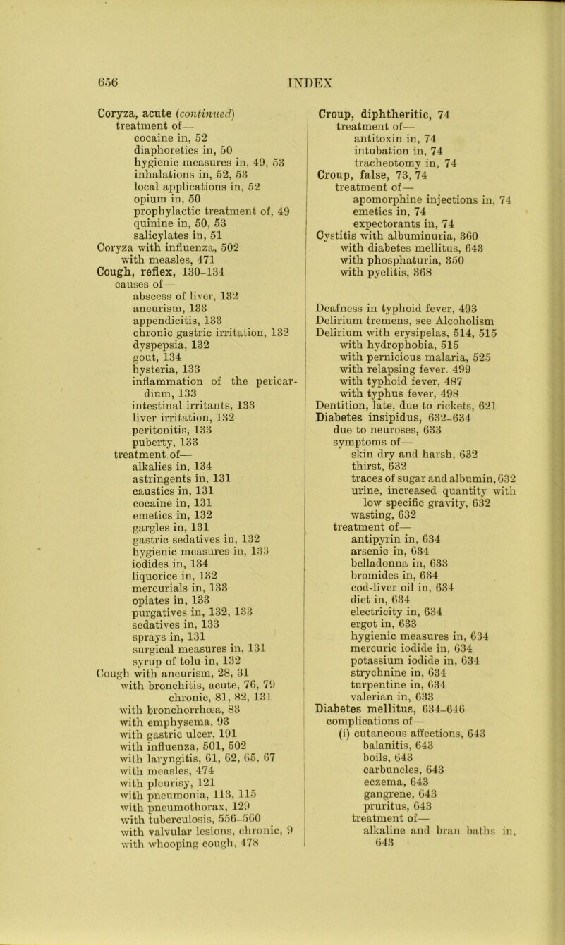 Coryza, acute (continued) treatment of— cocaine in, 52 diaphoretics in, 50 hygienic measures in, 49, 53 inhalations in, 52, 53 local applications in, 52 opium in, 50 prophylactic treatment of, 49 quinine in, 50, 53 salicylates in, 51 Coryza with influenza, 502 with measles, 471 Cough, reflex, 130-134 causes of— abscess of liver, 132 aneurism, 133 appendicitis, 133 chronic gastric irritation, 132 dyspepsia, 132 gout, 134 hysteria, 133 inflammation of the pericar- dium, 133 intestinal irritants, 133 liver irritation, 132 peritonitis, 133 puberty, 133 treatment of— alkalies in, 134 astringents in, 131 caustics in, 131 cocaine in, 131 emetics in, 132 gargles in, 131 gastric sedatives in, 132 hygienic measures in, 133 iodides in, 134 liquorice in, 132 mercurials in, 133 opiates in, 133 purgatives in, 132, 133 sedatives in, 133 sprays in, 131 surgical measures in, 131 syrup of tolu in, 132 Cough with aneurism, 28, 31 with bronchitis, acute, 76, 79 chronic, 81, 82, 131 with bronchorrhcea, 83 with emphysema, 93 with gastric ulcer, 191 with influenza, 501, 502 with laryngitis, 61, 62, 65, 67 with measles, 474 with pleurisy, 121 with pneumonia, 113, 115 with pneumothorax, 129 with tuberculosis, 556-560 with valvular lesions, chronic, 9 with whooping cough, 478 Croup, diphtheritic, 74 treatment of— antitoxin in, 74 intubation in, 74 tracheotomy in, 74 Croup, false, 73, 74 treatment of— apomorphine injections in, 74 emetics in, 74 expectorants in, 74 Cystitis with albuminuria, 360 with diabetes mellitus, 643 with phosphaturia, 350 with pyelitis, 368 Deafness in typhoid fever, 493 Delirium tremens, see Alcoholism Delirium with erysipelas, 514, 515 with hydrophobia, 515 with pernicious malaria, 525 with relapsing fever. 499 with typhoid fever, 487 with typhus fever, 498 Dentition, late, due to rickets, 621 Diabetes insipidus, 632-634 due to neuroses, 633 symptoms of— skin dry and harsh, 632 thirst, 632 traces of sugar and albumin, 632 urine, increased quantity with low specific gravity, 632 wasting, 632 treatment of— antipyrin in, 634 arsenic in, 634 belladonna in, 633 bromides in, 634 cod-liver oil in, 634 diet in, 634 electricity in, 634 ergot in, 633 hygienic measures in, 634 mercuric iodide in, 634 potassium iodide in, 634 strychnine in, 634 turpentine in, 634 valerian in, 633 Diabetes mellitus, 634-646 complications of— (i) cutaneous affections, 643 balanitis, 643 boils, 643 carbuncles, 643 eczema, 643 gangrene, 643 pruritus, 643 treatment of— alkaline and bran baths in, 643