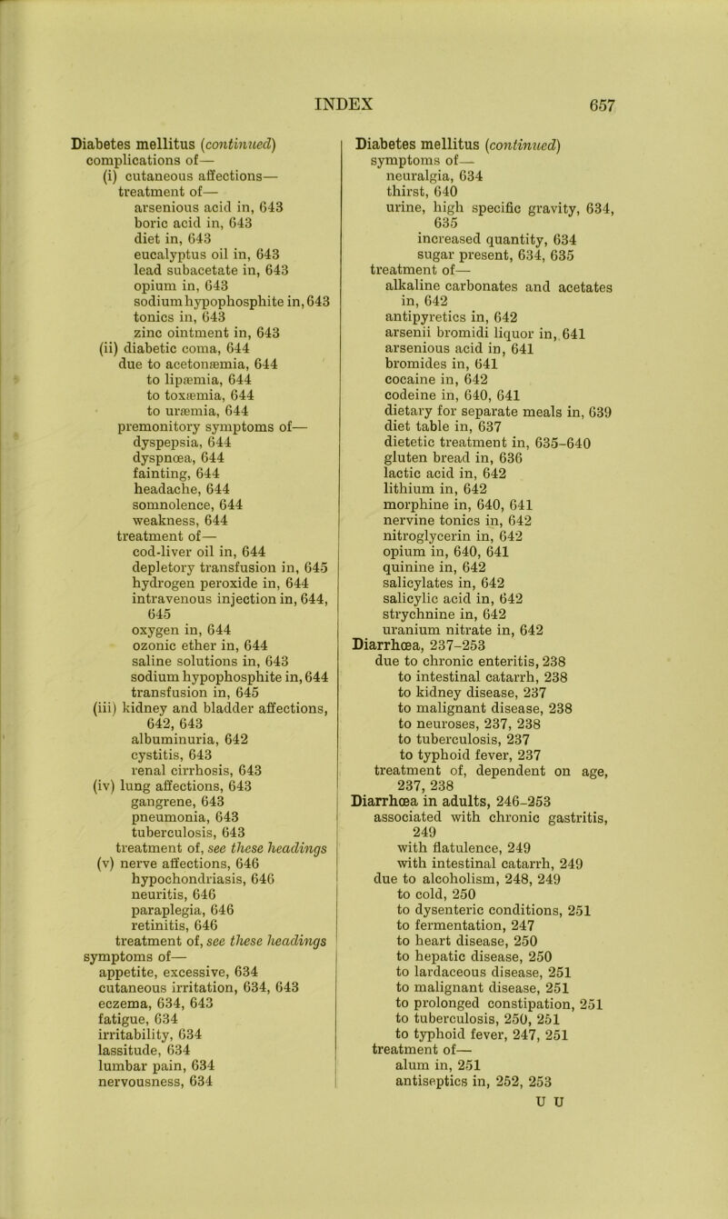 Diabetes mellitus (continued) complications of— (i) cutaneous affections— treatment of— arsenious acid in, 643 boric acid in, 643 diet in, 643 eucalyptus oil in, 643 lead subacetate in, 643 opium in, 643 sodium hypophosphite in, 643 tonics in, 643 zinc ointment in, 643 (ii) diabetic coma, 644 due to acetomemia, 644 to lipjemia, 644 to toxfemia, 644 to uraemia, 644 premonitory symptoms of— dyspepsia, 644 dyspncea, 644 fainting, 644 headache, 644 somnolence, 644 weakness, 644 treatment of— cod-liver oil in, 644 depletory transfusion in, 645 hydrogen peroxide in, 644 intravenous injection in, 644, 645 oxygen in, 644 ozonic ether in, 644 saline solutions in, 643 sodium hypophosphite in, 644 transfusion in, 645 (iii) kidney and bladder affections, 642, 643 albuminuria, 642 cystitis, 643 renal cirrhosis, 643 (iv) lung affections, 643 gangrene, 643 pneumonia, 643 tuberculosis, 643 treatment of, see these headings (v) nerve affections, 646 hypochondriasis, 646 neuritis, 646 paraplegia, 646 retinitis, 646 treatment of, see these headings symptoms of— appetite, excessive, 634 cutaneous irritation, 634, 643 eczema, 634, 643 fatigue, 634 irritability, 634 lassitude, 634 lumbar pain, 634 nervousness, 634 Diabetes mellitus [continued) symptoms of— neuralgia, 634 thirst, 640 urine, high specific gravity, 634, 635 increased quantity, 634 sugar present, 634, 635 treatment of— alkaline carbonates and acetates in, 642 antipyretics in, 642 arsenii bromidi liquor in, 641 arsenious acid in, 641 bromides in, 641 cocaine in, 642 codeine in, 640, 641 dietary for separate meals in, 639 diet table in, 637 dietetic treatment in, 635-640 gluten bread in, 636 lactic acid in, 642 lithium in, 642 morphine in, 640, 641 nervine tonics in, 642 nitroglycerin in, 642 opium in, 640, 641 quinine in, 642 salicylates in, 642 salicylic acid in, 642 strychnine in, 642 uranium nitrate in, 642 Diarrhoea, 237-253 due to chronic enteritis, 238 to intestinal catarrh, 238 to kidney disease, 237 to malignant disease, 238 to neuroses, 237, 238 to tuberculosis, 237 to typhoid fever, 237 treatment of, dependent on age, 237, 238 Diarrhoea in adults, 246-253 associated with chronic gastritis, 249 with flatulence, 249 with intestinal catarrh, 249 due to alcoholism, 248, 249 to cold, 250 to dysenteric conditions, 251 to fermentation, 247 to heart disease, 250 to hepatic disease, 250 to lardaceous disease, 251 to malignant disease, 251 to prolonged constipation, 251 to tuberculosis, 250, 251 to typhoid fever, 247, 251 treatment of— alum in, 251 antiseptics in, 252, 253 U U