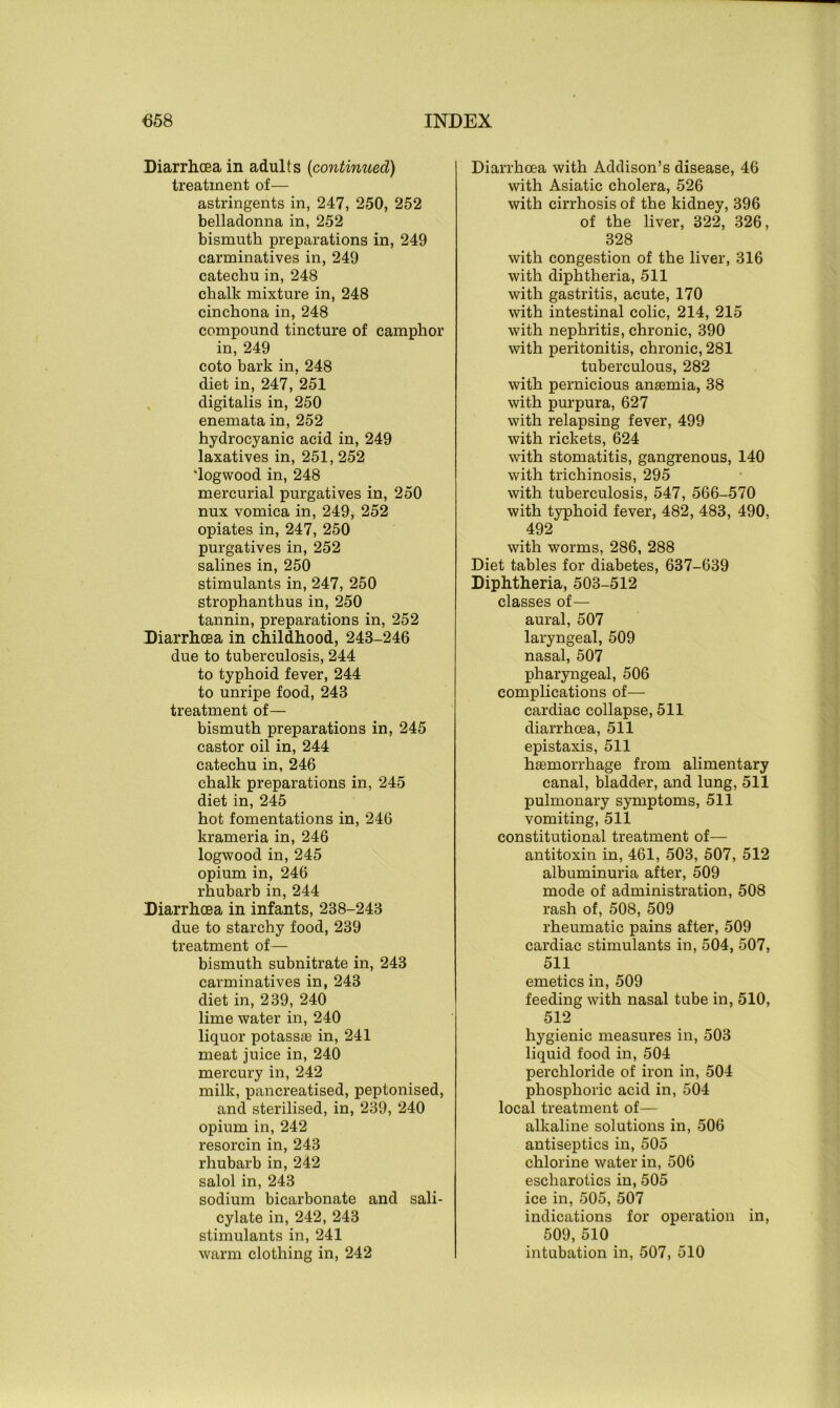 Diarrhoea in adults (continued) treatment of— astringents in, 247, 250, 252 belladonna in, 252 bismuth preparations in, 249 carminatives in, 249 catechu in, 248 chalk mixture in, 248 cinchona in, 248 compound tincture of camphor in, 249 coto bark in, 248 diet in, 247, 251 digitalis in, 250 enemata in, 252 hydrocyanic acid in, 249 laxatives in, 251,252 'logwood in, 248 mercurial purgatives in, 250 nux vomica in, 249, 252 opiates in, 247, 250 purgatives in, 252 salines in, 250 stimulants in, 247, 250 strophanthus in, 250 tannin, preparations in, 252 Diarrhoea in childhood, 243-246 due to tuberculosis, 244 to typhoid fever, 244 to unripe food, 243 treatment of— bismuth preparations in, 245 castor oil in, 244 catechu in, 246 chalk preparations in, 245 diet in, 245 hot fomentations in, 246 krameria in, 246 logwood in, 245 opium in, 246 rhubarb in, 244 Diarrhoea in infants, 238-243 due to starchy food, 239 treatment of— bismuth subnitrate in, 243 carminatives in, 243 diet in, 239, 240 lime water in, 240 liquor potasste in, 241 meat juice in, 240 mercury in, 242 milk, pancreatised, peptonised, and sterilised, in, 239, 240 opium in, 242 resorcin in, 243 rhubarb in, 242 salol in, 243 sodium bicarbonate and sali- cylate in, 242, 243 stimulants in, 241 warm clothing in, 242 Diarrhoea with Addison’s disease, 46 with Asiatic cholera, 526 with cirrhosis of the kidney, 396 of the liver, 322, 326, 328 with congestion of the liver, 316 with diphtheria, 511 with gastritis, acute, 170 with intestinal colic, 214, 215 with nephritis, chronic, 390 with peritonitis, chronic, 281 tuberculous, 282 with pernicious anaemia, 38 with purpura, 627 with relapsing fever, 499 with rickets, 624 with stomatitis, gangrenous, 140 with trichinosis, 295 with tuberculosis, 547, 566-570 with typhoid fever, 482, 483, 490, 492 with worms, 286, 288 Diet tables for diabetes, 637-639 Diphtheria, 503-512 classes of— aural, 507 laryngeal, 509 nasal, 507 pharyngeal, 506 complications of— cardiac collapse, 511 diarrhoea, 511 epistaxis, 511 haemorrhage from alimentary canal, bladder, and lung, 511 pulmonary symptoms, 511 vomiting, 511 constitutional treatment of— antitoxin in, 461, 503, 507, 512 albuminuria after, 509 mode of administration, 508 rash of, 508, 509 rheumatic pains after, 509 cardiac stimulants in, 504, 507, 511 emetics in, 509 feeding with nasal tube in, 510, 512 hygienic measures in, 503 liquid food in, 504 perchloride of iron in, 504 phosphoric acid in, 504 local treatment of— alkaline solutions in, 506 antiseptics in, 505 chlorine water in, 506 escliarotics in, 505 ice in, 505, 507 indications for operation in, 509, 510 intubation in, 507, 510