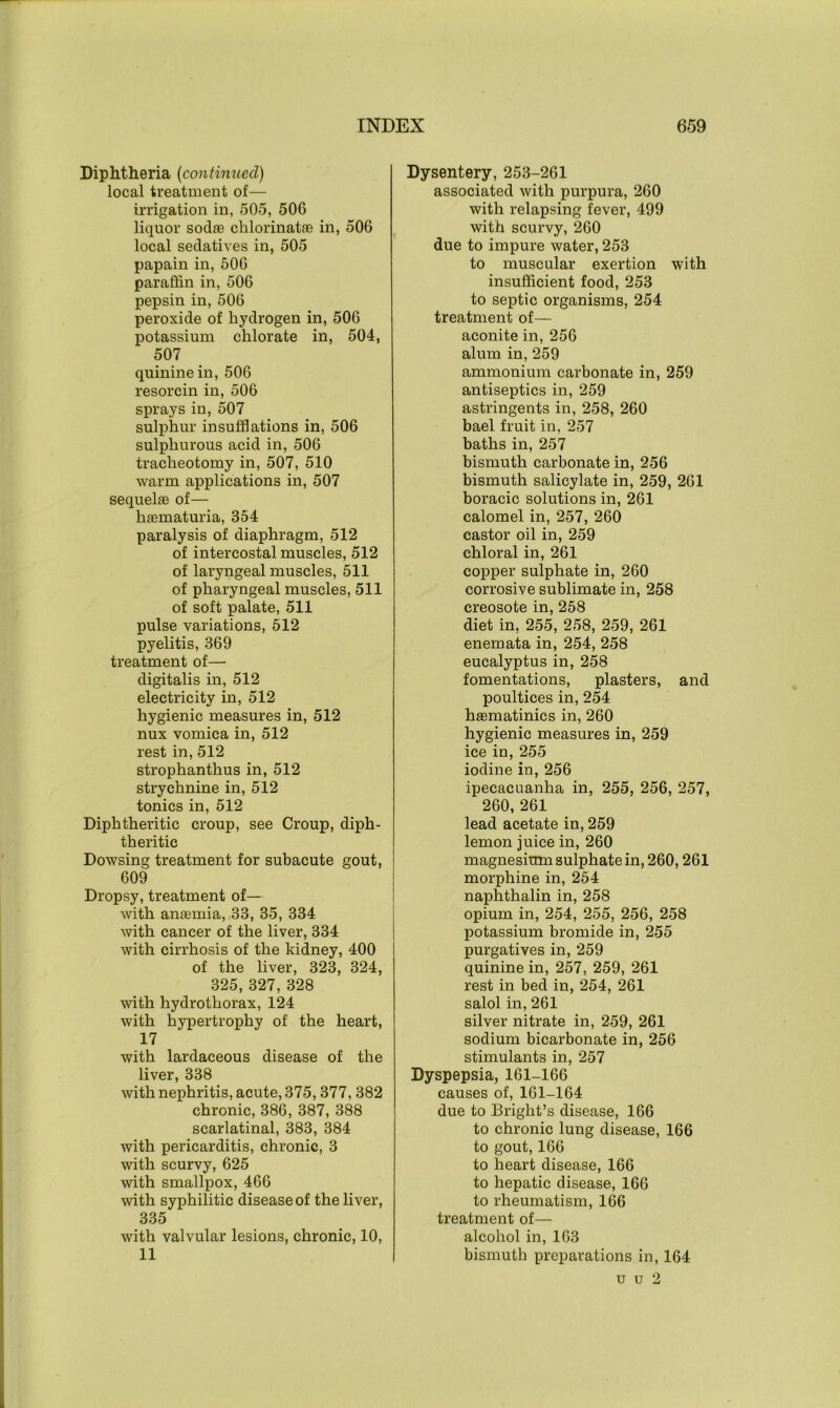 Diphtheria (continued) local treatment of— irrigation in, 505, 506 liquor sodas chlorinatas in, 506 local sedatives in, 505 papain in, 506 paraffin in, 506 pepsin in, 506 peroxide of hydrogen in, 506 potassium chlorate in, 504, 507 quinine in, 506 resorcin in, 506 sprays in, 507 sulphur insufflations in, 506 sulphurous acid in, 506 tracheotomy in, 507, 510 warm applications in, 507 sequelae of— haematuria, 354 paralysis of diaphragm, 512 of intercostal muscles, 512 of laryngeal muscles, 511 of pharyngeal muscles, 511 of soft palate, 511 pulse variations, 512 pyelitis, 369 treatment of— digitalis in, 512 electricity in, 512 hygienic measures in, 512 nux vomica in, 512 rest in, 512 strophanthus in, 512 strychnine in, 512 tonics in, 512 Diphtheritic croup, see Croup, diph- theritic Dowsing treatment for subacute gout, 609 Dropsy, treatment of— with anasmia, 33, 35, 334 with cancer of the liver, 334 with cirrhosis of the kidney, 400 of the liver, 323, 324, 325, 327, 328 with hydrothorax, 124 with hypertrophy of the heart, 17 with lardaceous disease of the liver, 338 with nephritis, acute, 375,377, 382 chronic, 386, 387, 388 scarlatinal, 383, 384 with pericarditis, chronic, 3 with scurvy, 625 with smallpox, 466 with syphilitic disease of the liver, 335 with valvular lesions, chronic, 10, 11 Dysentery, 253-261 associated with purpura, 260 with relapsing fever, 499 with scurvy, 260 due to impure water, 253 to muscular exertion with insufficient food, 253 to septic organisms, 254 treatment of— aconite in, 256 alum in, 259 ammonium carbonate in, 259 antiseptics in, 259 astringents in, 258, 260 bael fruit in, 257 baths in, 257 bismuth carbonate in, 256 bismuth salicylate in, 259, 261 boracic solutions in, 261 calomel in, 257, 260 castor oil in, 259 chloral in, 261 copper sulphate in, 260 corrosive sublimate in, 258 creosote in, 258 diet in, 255, 258, 259, 261 enemata in, 254, 258 eucalyptus in, 258 fomentations, plasters, and poultices in, 254 hsematinics in, 260 hygienic measures in, 259 ice in, 255 iodine in, 256 ipecacuanha in, 255, 256, 257, 260, 261 lead acetate in, 259 lemon juice in, 260 magnesium sulphate in, 260,261 morphine in, 254 naphthalin in, 258 opium in, 254, 255, 256, 258 potassium bromide in, 255 purgatives in, 259 quinine in, 257, 259, 261 rest in bed in, 254, 261 salol in, 261 silver nitrate in, 259, 261 sodium bicarbonate in, 256 stimulants in, 257 Dyspepsia, 161-166 causes of, 161-164 due to Bright’s disease, 166 to chronic lung disease, 166 to gout, 166 to heart disease, 166 to hepatic disease, 166 to rheumatism, 166 treatment of— alcohol in, 163 bismuth preparations in, 164 u u 2