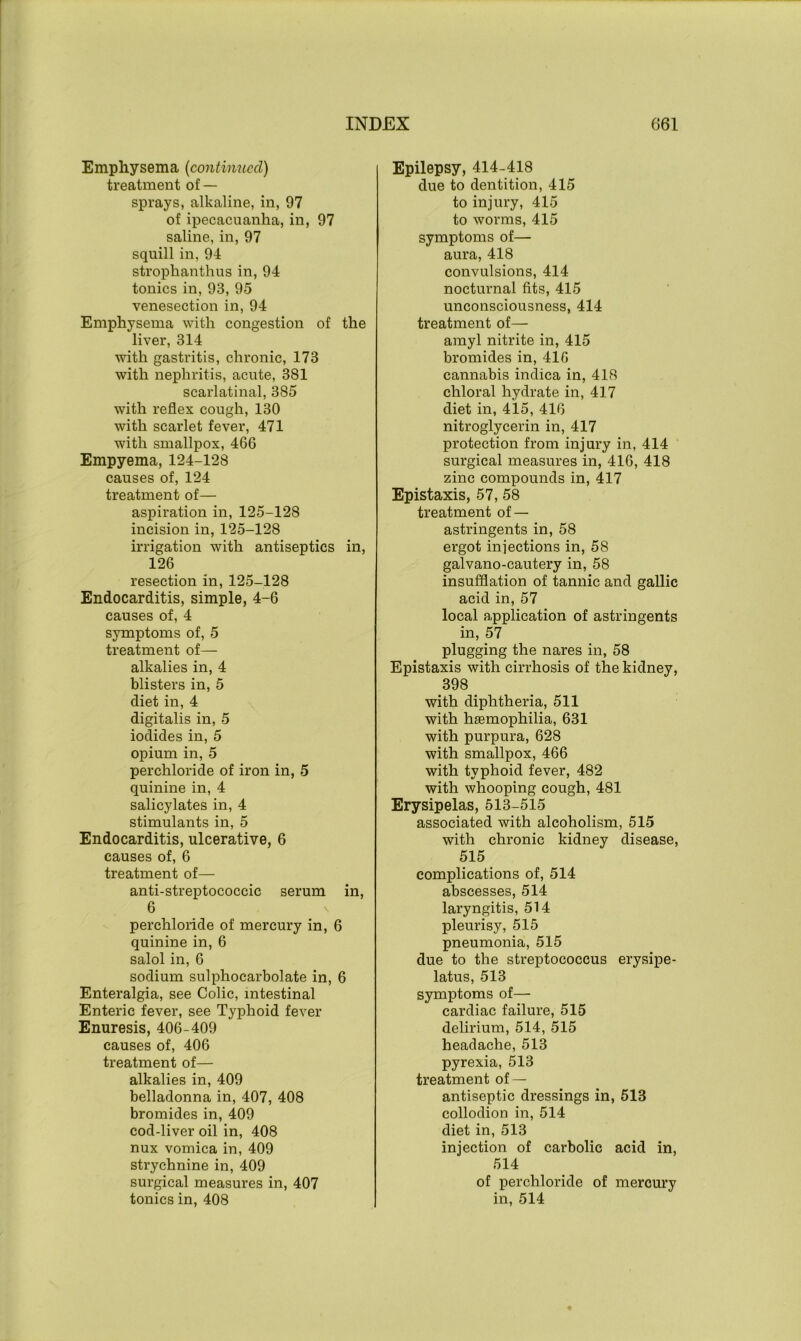 Emphysema (continued) treatment of — sprays, alkaline, in, 97 of ipecacuanha, in, 97 saline, in, 97 squill in, 94 strophanthus in, 94 tonics in, 93, 95 venesection in, 94 Emphysema with congestion of the liver, 314 with gastritis, chronic, 173 with nephritis, acute, 381 scarlatinal, 385 with reflex cough, 130 with scarlet fever, 471 with smallpox, 466 Empyema, 124-128 causes of, 124 treatment of— aspiration in, 125-128 incision in, 125-128 irrigation with antiseptics in, 126 resection in, 125-128 Endocarditis, simple, 4-6 causes of, 4 symptoms of, 5 treatment of— alkalies in, 4 blisters in, 5 diet in, 4 digitalis in, 5 iodides in, 5 opium in, 5 perchloride of iron in, 5 quinine in, 4 salicylates in, 4 stimulants in, 5 Endocarditis, ulcerative, 6 causes of, 6 treatment of— anti-streptococcic serum in, 6 perchloride of mercury in, 6 quinine in, 6 salolin, 6 sodium sulphocarbolate in, 6 Enteralgia, see Colic, intestinal Enteric fever, see Typhoid fever Enuresis, 406-409 causes of, 406 treatment of— alkalies in, 409 belladonna in, 407, 408 bromides in, 409 cod-liver oil in, 408 nux vomica in, 409 strychnine in, 409 surgical measures in, 407 tonics in, 408 Epilepsy, 414-418 due to dentition, 415 to injury, 415 to worms, 415 symptoms of— aura, 418 convulsions, 414 nocturnal fits, 415 unconsciousness, 414 treatment of— amyl nitrite in, 415 bromides in, 416 cannabis indica in, 418 chloral hydrate in, 417 diet in, 415, 416 nitroglycerin in, 417 protection from injury in, 414 surgical measures in, 416, 418 zinc compounds in, 417 Epistaxis, 57, 58 treatment of — astringents in, 58 ergot injections in, 58 galvano-cautery in, 58 insufflation of tannic and gallic acid in, 57 local application of astringents in, 57 plugging the nares in, 58 Epistaxis with cirrhosis of the kidney, 398 with diphtheria, 511 with haemophilia, 631 with purpura, 628 with smallpox, 466 with typhoid fever, 482 with whooping cough, 481 Erysipelas, 513-515 associated with alcoholism, 515 with chronic kidney disease, 515 complications of, 514 abscesses, 514 laryngitis, 514 pleurisy, 515 pneumonia, 515 due to the streptococcus erysipe- latus, 513 symptoms of— cardiac failure, 515 delirium, 514, 515 headache, 513 pyrexia, 513 treatment of — antiseptic dressings in, 513 collodion in, 514 diet in, 513 injection of carbolic acid in, 514 of perchloride of mercury in, 514