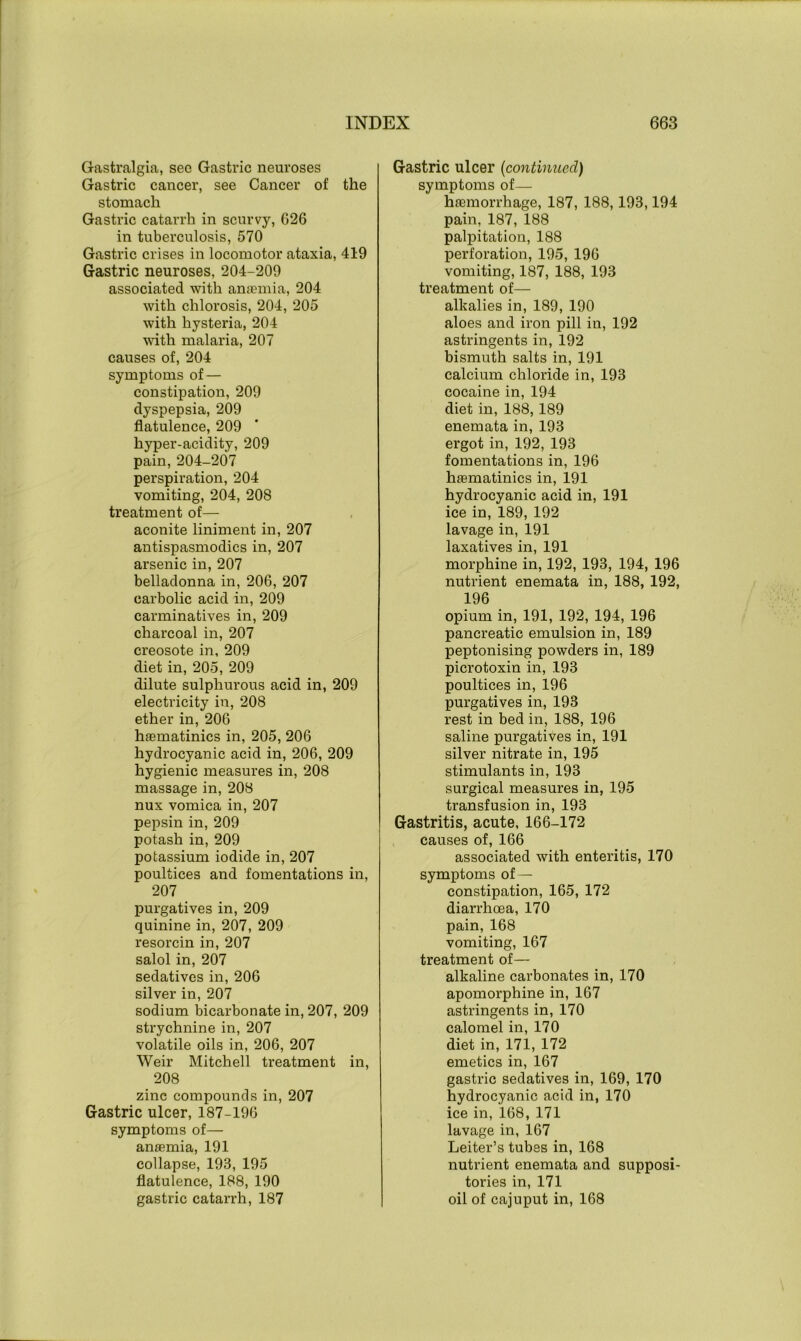 Gastralgia, see Gastric neuroses Gastric cancer, see Cancer of the stomach Gastric catarrh in scurvy, 626 in tuberculosis, 570 Gastric crises in locomotor ataxia, 419 Gastric neuroses, 204-209 associated with anaemia, 204 with chlorosis, 204, 205 with hysteria, 204 with malaria, 207 causes of, 204 symptoms of — constipation, 209 dyspepsia, 209 flatulence, 209 hyper-acidity, 209 pain, 204-207 perspiration, 204 vomiting, 204, 208 treatment of— aconite liniment in, 207 antispasmodics in, 207 arsenic in, 207 belladonna in, 206, 207 carbolic acid in, 209 carminatives in, 209 charcoal in, 207 creosote in, 209 diet in, 205, 209 dilute sulphurous acid in, 209 electricity in, 208 ether in, 206 haematinics in, 205, 206 hydrocyanic acid in, 206, 209 hygienic measures in, 208 massage in, 208 nux vomica in, 207 pepsin in, 209 potash in, 209 potassium iodide in, 207 poultices and fomentations in, 207 purgatives in, 209 quinine in, 207, 209 resorcin in, 207 salol in, 207 sedatives in, 206 silver in, 207 sodium bicarbonate in, 207, 209 strychnine in, 207 volatile oils in, 206, 207 Weir Mitchell treatment in, 208 zinc compounds in, 207 Gastric ulcer, 187-196 symptoms of— anaemia, 191 collapse, 193, 195 flatulence, 188, 190 gastric catarrh, 187 Gastric ulcer (continued) symptoms of— haemorrhage, 187, 188,193,194 pain, 187, 188 palpitation, 188 perforation, 195, 196 vomiting, 187, 188, 193 treatment of— alkalies in, 189, 190 aloes and iron pill in, 192 astringents in, 192 bismuth salts in, 191 calcium chloride in, 193 cocaine in, 194 diet in, 188, 189 enemata in, 193 ergot in, 192, 193 fomentations in, 196 haematinics in, 191 hydrocyanic acid in, 191 ice in, 189, 192 lavage in, 191 laxatives in, 191 morphine in, 192, 193, 194, 196 nutrient enemata in, 188, 192, 196 opium in, 191, 192, 194, 196 pancreatic emulsion in, 189 peptonising powders in, 189 picrotoxin in, 193 poultices in, 196 purgatives in, 193 rest in bed in, 188, 196 saline purgatives in, 191 silver nitrate in, 195 stimulants in, 193 surgical measures in, 195 transfusion in, 193 Gastritis, acute, 166-172 causes of, 166 associated with enteritis, 170 symptoms of — constipation, 165, 172 diarrhoea, 170 pain, 168 vomiting, 167 treatment of— alkaline carbonates in, 170 apomorphine in, 167 astringents in, 170 calomel in, 170 diet in, 171, 172 emetics in, 167 gastric sedatives in, 169, 170 hydrocyanic acid in, 170 ice in, 168, 171 lavage in, 167 Leiter’s tubes in, 168 nutrient enemata and supposi- tories in, 171 oil of cajuput in, 168