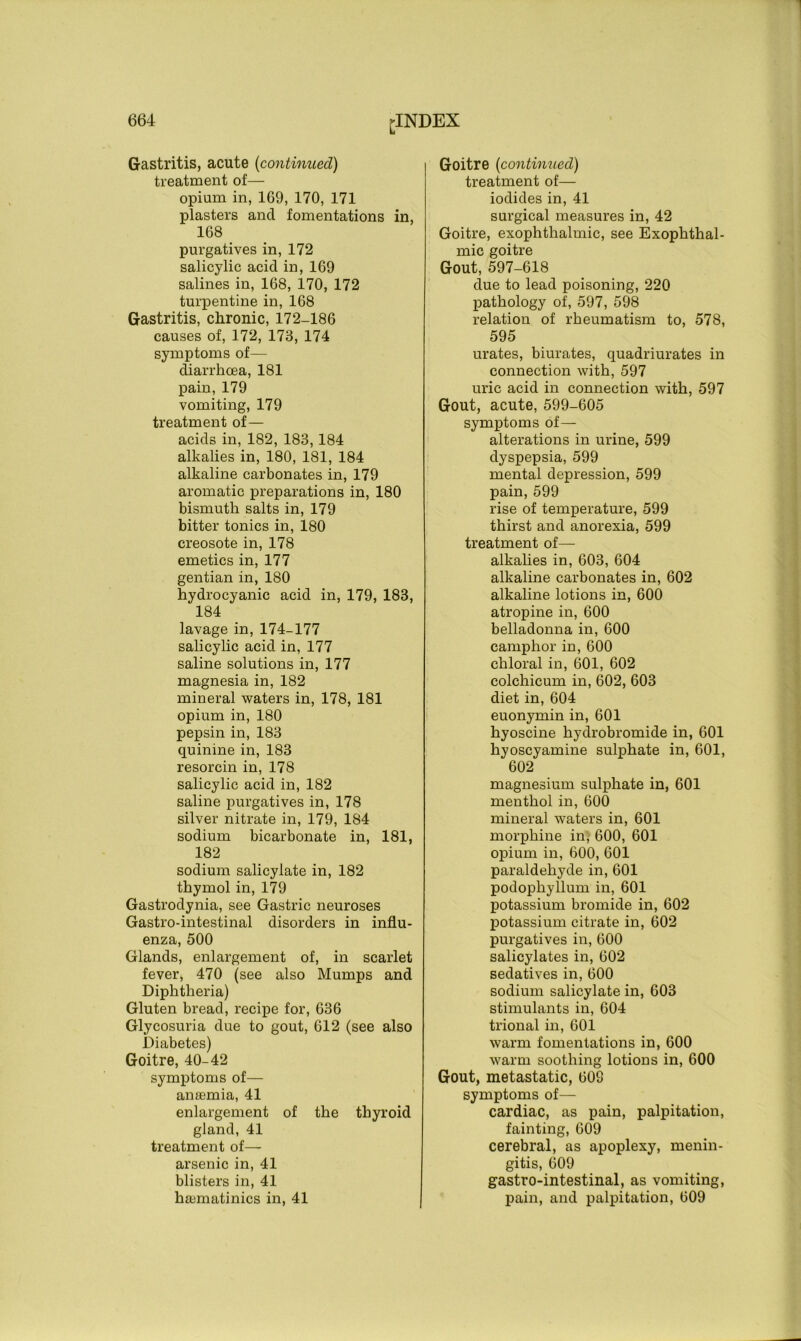 Gastritis, acute (continued) treatment of— opium in, 169, 170, 171 plasters and fomentations in, 168 purgatives in, 172 salicylic acid in, 169 salines in, 168, 170, 172 turpentine in, 168 Gastritis, chronic, 172-186 causes of, 172, 173, 174 symptoms of— diarrhoea, 181 pain, 179 vomiting, 179 treatment of— acids in, 182, 183,184 alkalies in, 180, 181, 184 alkaline carbonates in, 179 aromatic preparations in, 180 bismuth salts in, 179 bitter tonics in, 180 creosote in, 178 emetics in, 177 gentian in, 180 hydrocyanic acid in, 179, 183, 184 lavage in, 174-177 salicylic acid in, 177 saline solutions in, 177 magnesia in, 182 mineral waters in, 178, 181 opium in, 180 pepsin in, 183 quinine in, 183 resorcin in, 178 salicylic acid in, 182 saline purgatives in, 178 silver nitrate in, 179, 184 sodium bicarbonate in, 181, 182 sodium salicylate in, 182 thymol in, 179 Gastrodynia, see Gastric neuroses Gastro-intestinal disorders in influ- enza, 500 Glands, enlargement of, in scarlet fever, 470 (see also Mumps and Diphtheria) Gluten bread, recipe for, 636 Glycosuria due to gout, 612 (see also Diabetes) Goitre, 40-42 symptoms of— anaemia, 41 enlargement of the thyroid gland, 41 treatment of— arsenic in, 41 blisters in, 41 hajmatinics in, 41 Goitre {continued) treatment of— iodides in, 41 surgical measures in, 42 Goitre, exophthalmic, see Exophthal- mic goitre Gout, 597-618 due to lead poisoning, 220 pathology of, 597, 598 relation of rheumatism to, 578, 595 urates, biurates, quadriurates in connection with, 597 uric acid in connection with, 597 Gout, acute, 599-605 symptoms of— alterations in urine, 599 dyspepsia, 599 mental depression, 599 pain, 599 rise of temperature, 599 thirst and anorexia, 599 treatment of— alkalies in, 603, 604 alkaline carbonates in, 602 alkaline lotions in, 600 atropine in, 600 belladonna in, 600 camphor in, 600 chloral in, 601, 602 colchicum in, 602, 603 diet in, 604 euonymin in, 601 hyoscine hydrobromide in, 601 hyoscyamine sulphate in, 601, 602 magnesium sulphate in, 601 menthol in, 600 mineral waters in, 601 morphine in, 600, 601 opium in, 600, 601 paraldehyde in, 601 podophyllum in, 601 potassium bromide in, 602 potassium citrate in, 602 purgatives in, 600 salicylates in, 602 sedatives in, 600 sodium salicylate in, 603 stimulants in, 604 trional in, 601 warm fomentations in, 600 warm soothing lotions in, 600 Gout, metastatic, 609 symptoms of— cardiac, as pain, palpitation, fainting, 609 cerebral, as apoplexy, menin- gitis, 609 gastro-intestinal, as vomiting, pain, and palpitation, 609