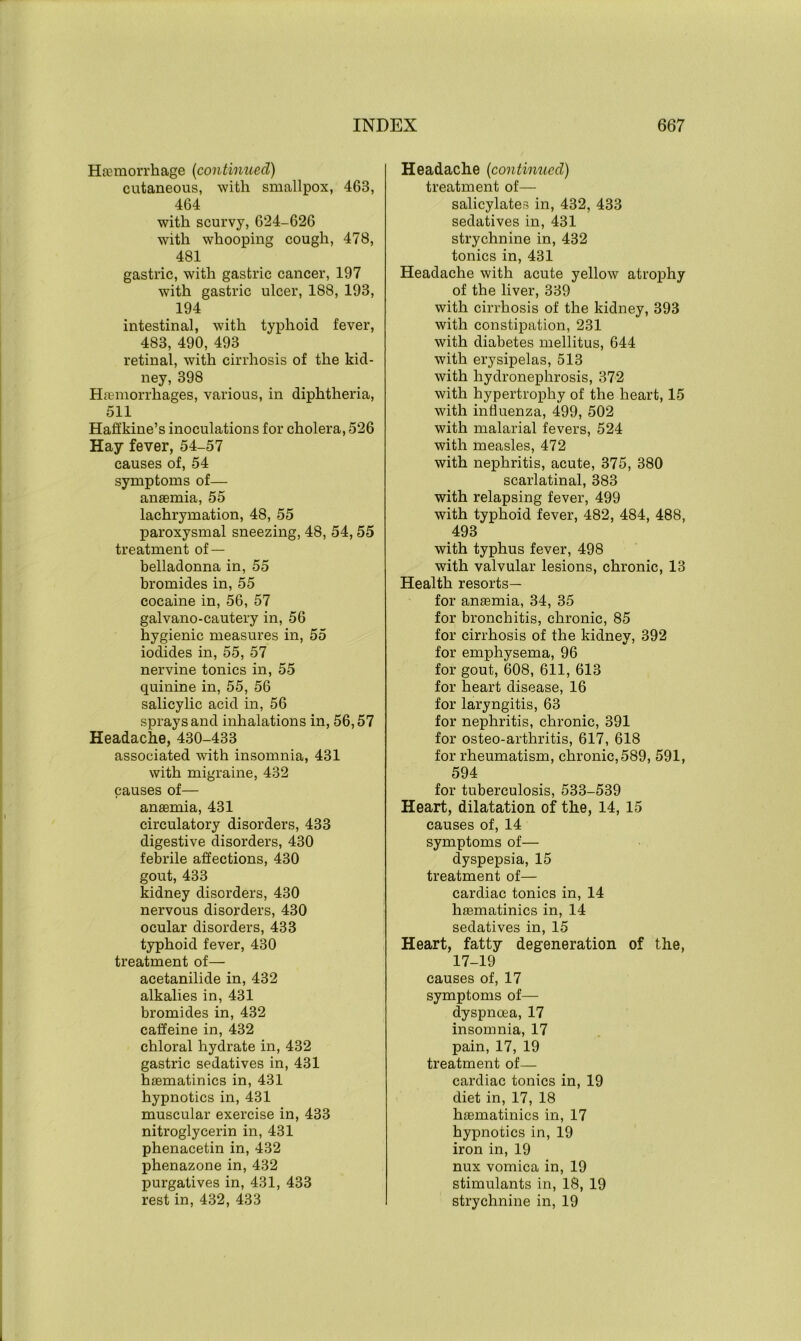 Hfemorrh age (con tinned) cutaneous, with smallpox, 463, 464 with scurvy, 624-626 with whooping cough, 478, 481 gastric, with gastric cancer, 197 with gastric ulcer, 188, 193, 194 intestinal, with typhoid fever, 483, 490, 493 retinal, with cirrhosis of the kid- ney, 398 Haemorrhages, various, in diphtheria, 511 Hafi'kine’s inoculations for cholera, 526 Hay fever, 54-57 causes of, 54 symptoms of— anaemia, 55 lachrymation, 48, 55 paroxysmal sneezing, 48, 54,55 treatment of — belladonna in, 55 bromides in, 55 cocaine in, 56, 57 galvano-cautery in, 56 hygienic measures in, 55 iodides in, 55, 57 nervine tonics in, 55 quinine in, 55, 56 salicylic acid in, 56 sprays and inhalations in, 56,57 Headache, 430-433 associated with insomnia, 431 with migraine, 432 causes of— anaemia, 431 circulatory disorders, 433 digestive disorders, 430 febrile affections, 430 gout, 433 kidney disorders, 430 nervous disorders, 430 ocular disorders, 433 typhoid fever, 430 treatment of— acetanilide in, 432 alkalies in, 431 bromides in, 432 caffeine in, 432 chloral hydrate in, 432 gastric sedatives in, 431 haematinics in, 431 hypnotics in, 431 muscular exercise in, 433 nitroglycerin in, 431 phenacetin in, 432 phenazone in, 432 purgatives in, 431, 433 rest in, 432, 433 Headache (continued) treatment of— salicylates in, 432, 433 sedatives in, 431 strychnine in, 432 tonics in, 431 Headache with acute yellow atrophy of the liver, 339 with cirrhosis of the kidney, 393 with constipation, 231 with diabetes mellitus, 644 with erysipelas, 513 with hydronephrosis, 372 with hypertrophy of the heart, 15 with influenza, 499, 502 with malarial fevers, 524 with measles, 472 with nephritis, acute, 375, 380 scarlatinal, 383 with relapsing fever, 499 with typhoid fever, 482, 484, 488, 493 with typhus fever, 498 with valvular lesions, chronic, 13 Health resorts— for anaemia, 34, 35 for bronchitis, chronic, 85 for cirrhosis of the kidney, 392 for emphysema, 96 for gout, 608, 611, 613 for heart disease, 16 for laryngitis, 63 for nephritis, chronic, 391 for osteo-arthritis, 617, 618 for rheumatism, chronic,589, 591, 594 for tuberculosis, 533-539 Heart, dilatation of the, 14, 15 causes of, 14 symptoms of— dyspepsia, 15 treatment of— cardiac tonics in, 14 haematinics in, 14 sedatives in, 15 Heart, fatty degeneration of the, 17-19 causes of, 17 symptoms of— dyspnoea, 17 insomnia, 17 pain, 17, 19 treatment of— cardiac tonics in, 19 diet in, 17, 18 haematinics in, 17 hypnotics in, 19 iron in, 19 nux vomica in, 19 stimulants in, 18, 19 strychnine in, 19