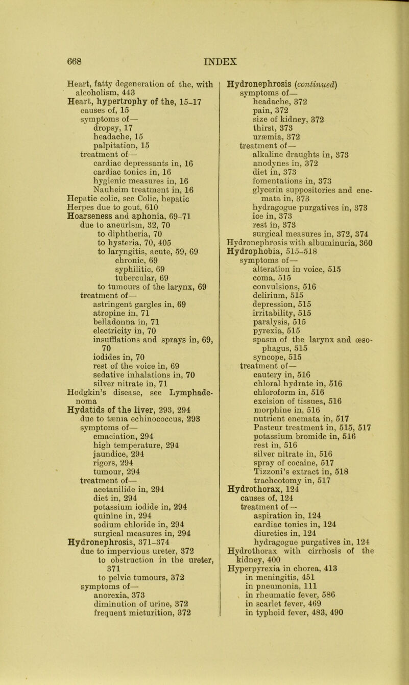 Heart, fatty degeneration of the, with alcoholism, 44B Heart, hypertrophy of the, 15-17 causes of, 15 symptoms of— dropsy, 17 headache, 15 palpitation, 15 treatment of— cardiac depressants in, 16 cardiac tonics in, 16 hygienic measures in, 16 Nauheim treatment in, 16 Hepatic colic, see Colic, hepatic Herpes due to gout, 610 Hoarseness and aphonia, 69-71 due to aneurism, 32, 70 to diphtheria, 70 to hysteria, 70, 405 to laryngitis, acute, 59, 69 chronic, 69 syphilitic, 69 tubercular, 69 to tumours of the larynx, 69 treatment of— astringent gargles in, 69 atropine in, 71 belladonna in, 71 electricity in, 70 insufflations and sprays in, 69, 70 iodides in, 70 rest of the voice in, 69 sedative inhalations in, 70 silver nitrate in, 71 Hodgkin’s disease, see Lymphade- noma Hydatids of the liver, 293, 294 due to taenia echinococcus, 293 symptoms of— emaciation, 294 high temperature, 294 jaundice, 294 rigors, 294 tumour, 294 treatment of— acetanilide in, 294 diet in, 294 potassium iodide in, 294 quinine in, 294 sodium chloride in, 294 surgical measures in, 294 Hydronephrosis, 371-374 due to impervious ureter, 372 to obstruction in the ureter, 371 to pelvic tumours, 372 symptoms of— anorexia, 373 diminution of urine, 372 frequent micturition, 372 Hydronephrosis (continued) symptoms of— headache, 372 pain, 372 size of kidney, 372 thirst, 373 uraemia, 372 treatment of— alkaline draughts in, 373 anodynes in, 372 diet in, 373 fomentations in, 373 glycerin suppositories and ene- mata in, 373 hydragogue purgatives in, 373 ice in, 373 rest in, 373 surgical measures in, 372, 374 Hydronephrosis with albuminuria, 360 Hydrophobia, 515-518 symptoms of— alteration in voice, 515 coma, 515 convulsions, 516 delirium, 515 depression, 515 irritability, 515 paralysis, 515 pyrexia, 515 spasm of the larynx and oeso- phagus, 515 syncope, 515 treatment of— cautery in, 516 chloral hydrate in, 516 chloroform in, 516 excision of tissues, 516 morphine in, 516 nutrient enemata in, 517 Pasteur treatment in, 515, 517 potassium bromide in, 516 rest in, 516 silver nitrate in, 516 spray of cocaine, 517 Tizzoni’s extract in, 518 tracheotomy in, 517 Hydrothorax, 124 causes of, 124 treatment of — aspiration in, 124 cardiac tonics in, 124 diuretics in, 124 hydragogue purgatives in, 124 Hydrothorax with cirrhosis of the kidney, 400 Hyperpyrexia in chorea, 413 in meningitis, 451 in pneumonia, 111 in rheumatic fever, 586 in scarlet fever, 469 in typhoid fever, 483, 490