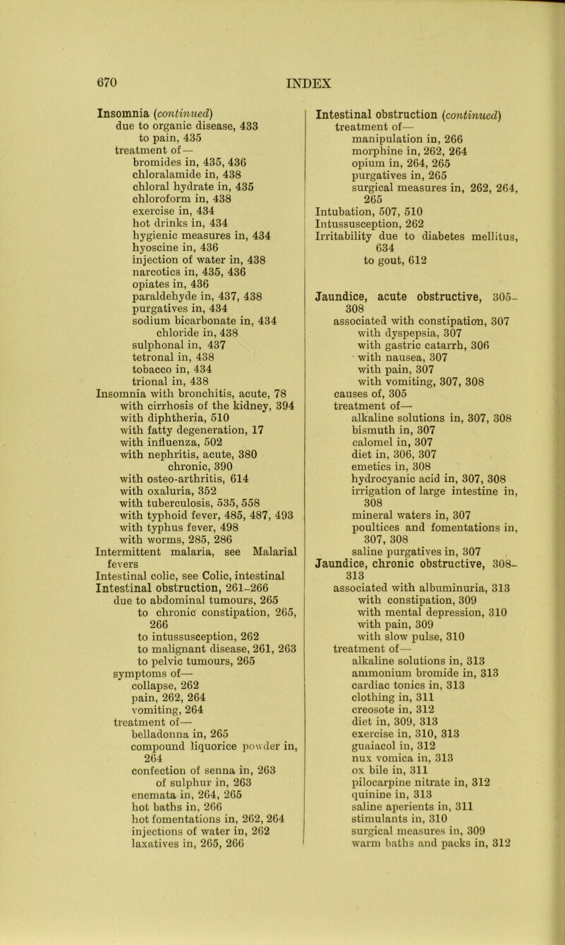 Insomnia (continued) due to organic disease, 433 to pain, 435 treatment of — bromides in, 435, 436 chloralamide in, 438 chloral hydrate in, 435 chloroform in, 438 exercise in, 434 hot drinks in, 434 hygienic measures in, 434 hyoscine in, 436 injection of water in, 438 narcotics in, 435, 436 opiates in, 436 paraldehyde in, 437, 438 purgatives in, 434 sodium bicarbonate in, 434 chloride in, 438 sulphonal in, 437 tetronal in, 438 tobacco in, 434 trional in, 438 Insomnia with bronchitis, acute, 78 with cirrhosis of the kidney, 394 with diphtheria, 510 with fatty degeneration, 17 with influenza, 502 with nephritis, acute, 380 chronic, 390 with osteo-arthritis, 614 with oxaluria, 352 with tuberculosis, 535, 558 with typhoid fever, 485, 487, 493 with typhus fever, 498 with worms, 285, 286 Intermittent malaria, see Malarial fevers Intestinal colic, see Colic, intestinal Intestinal obstruction, 261-266 due to abdominal tumours, 265 to chronic constipation, 265, 266 to intussusception, 262 to malignant disease, 261, 263 to pelvic tumours, 265 symptoms of— collapse, 262 pain, 262, 264 vomiting, 264 treatment of— belladonna in, 265 compound liquorice powder in, 264 confection of senna in, 263 of sulphur in, 263 enemata in, 264, 265 hot baths in, 266 hot fomentations in, 262, 264 injections of water in, 262 laxatives in, 265, 266 Intestinal obstruction {continued) treatment of— manipulation in, 266 morphine in, 262, 264 opium in, 264, 265 purgatives in, 265 surgical measures in, 262, 264, 265 Intubation, 507, 510 Intussusception, 262 Irritability due to diabetes mellitus, 634 to gout, 612 Jaundice, acute obstructive, 305- 308 associated with constipation, 307 with dyspepsia, 307 with gastric catarrh, 306 with nausea, 307 with pain, 307 with vomiting, 307, 308 causes of, 305 treatment of— alkaline solutions in, 307, 308 bismuth in, 307 calomel in, 307 diet in, 306, 307 emetics in, 308 hydrocyanic acid in, 307, 308 irrigation of large intestine in, 308 mineral waters in, 307 poultices and fomentations in, 307, 308 saline purgatives in, 307 Jaundice, chronic obstructive, 308- 313 associated with albuminuria, 313 with constipation, 309 with mental depression, 310 with pain, 309 with slow pulse, 310 treatment of— alkaline solutions in, 313 ammonium bromide in, 313 cardiac tonics in, 313 clothing in, 311 creosote in, 312 diet in, 309, 313 exercise in, 310, 313 guaiacol in, 312 nux vomica in, 313 ox bile in, 311 pilocarpine nitrate in, 312 quinine in, 313 saline aperients in, 311 stimulants in, 310 surgical measures in, 309 warm baths and packs in, 312