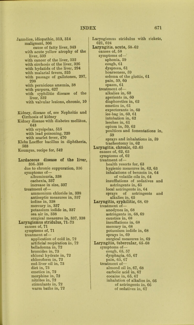 Jaundice, idiopathic, 313, 314 malignant, 306 cause of fatty liver, 343 with acute yellow atrophy of the liver, 339 with cancer of the liver, 332 with cirrhosis of the liver, 326 with hydatids of the liver, 294 with malarial fevers, 525 with passage of gallstones, 297, 298 with pernicious anaemia, 38 with purpura, 627 with syphilitic disease of the liver, 332 with valvular lesions, chronic, 10 Kidney, disease of, see Nephritis and Cirrhosis of kidney Kidney disease with diabetes mellitus, 643 with erysipelas, 515 with lead poisoning, 220 with scarlet fever, 470 Klebs Loeffler bacillus in diphtheria, 503 Koumyss, recipe for, 542 Lardaceous disease of the liver, 336-338 due to chronic suppuration, 336 symptoms of— albuminuria, 338 cachexia, 337 increase in size, 337 treatment of— ammonium chloride in, 338 antiseptic measures in, 337 iodine in, 338 mercury in, 337 potassium iodide in, 337 sea air in, 338 surgical measures in, 337, 338 Laryngismus stridulus, 71-73 causes of, 71 symptoms of, 71 treatment of— application of cold in, 72 artificial respiration in, 72 belladonna in, 72 bromides in, 73 chloral hydrate in, 72 chloroform in, 72 cod-liver oil in, 73 diet in, 73 emetics in, 72 morphine in, 72 nitrites in, 72 stimulants in, 72 warm baths in, 72 Laryngismus stridulus with rickets, 621, 624 Laryngitis, acute, 58-62 causes of, 58 symptoms of—' aphonia, 59 cough, 61 dyspnoea, 61 hoarseness, 59 oedema of the glottis, 61 pain, 59, 60 spasm, 61 treatment of— alkalies in, 60 aperients in, 60 diaphoretics in, 62 emetics in, 61 expectorants in, 60 ice-bag in, 60, 61 intubation in, 62 leeches in, 61 opium in, 59, 62 poultices and fomentations in, 59 sprays and inhalations in, 59 tracheotomy in, 62 Laryngitis, chronic, 62-65 causes of, 62, 63 symptoms of, 62 treatment of— health resorts for, 63 hygienic measures in, 62, 63 inhalations of benzoin in, 64 of volatile oils in, 64 insufflations of sedatives and astringents in, 65 local astringents in, 64 sprays of astringents and alkalies in, 65 Laryngitis, syphilitic, 68, 69 treatment of— anodynes in, 68 astringents in, 68, 69 caustics in, 68 insufflations in, 68 mercury in, 68 potassium iodide in, 68 sprays in, 69 surgical measures in, 69 Laryngitis, tubercular, 65-68 symptoms of— cough, 65, 57 dysphagia, 65, 67 pain, 65, 67 treatment of— almond oil in, 67, 68 carbolic acid in, 67 cocaine in, 65, 67 inhalation of alkalies in, 66 of astringents in, 66 of sedatives in, 67