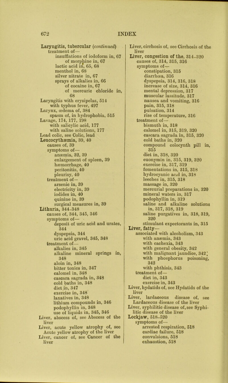 Laryngitis, tubercular (continued) treatment of— insufflations of iodoform in, 67 of morphine in, 67 lactic acid in, 65, 68 menthol in, 68 silver nitrate in, 67 sprays of alkalies in, 66 of cocaine in, 67 of mercuric chloride in, 68 Laryngitis with erysipelas, 514 with typhus fever, 497 Larynx, oedema of, 384 spasm of, in hydrophobia, 515 Lavage, 174, 177, 198 with salicylic acid, 177 with saline solutions, 177 Lead colic, see Colic, lead Leucocythsemia, 39, 40 causes of, 39 symptoms of— anaemia, 32, 39 enlargement of spleen, 39 haemorrhage, 40 peritonitis, 40 pleurisy, 40 treatment of— arsenic in, 39 electricity in, 39 iodides in, 40 quinine in, 39 surgical measures in, 39 Lithuria, 344-348 causes of, 344, 345, 346 symptoms of— deposit of uric acid and urates, 344 dyspepsia, 344 uric acid gravel, 345, 348 treatment of— alkalies in, 345 alkaline mineral springs in, 348 aloin in, 348 bitter tonics in, 347 calomel in, 348 cascara sagrada in, 348 cold baths in, 348 diet in, 347 exercise in, 348 laxatives in, 348 lithium compounds in, 346 podophyllin in, 348 use of liquids in, 345, 346 Liver, abscess of, see Abscess of the liver Liver, acute yellow atrophy of, see Acute yellow atrophy of the liver Liver, cancer of, see Cancer of the liver Liver, cirrhosis of, see Cirrhosis of the liver Liver, congestion of the, 314-320 causes of, 314, 315, 316 symptoms of— constipation, 315 diarrhoea, 316 dyspepsia, 314, 316, 318 increase of size, 314, 316 mental depression, 317 muscular lassitude, 317 nausea and vomiting, 316 pain, 315, 318 pulsation, 314 rise of temperature, 316 treatment of— bismuth in, 318 calomel in, 315, 319, 320 cascara sagrada in, 315, 320 cold baths in, 320 compound colocynth pill in, 315 diet in, 318, 320 euonymin in, 315, 319, 320 exercise in, 317, 319 fomentations in, 315, 318 hydrocyanic acid in, 318 leeches in, 315, 318 massage in, 320 mercurial preparations in, 320 mineral waters in, 317 podophyllin in, 319 saline and alkaline solutions in, 317, 318, 319 saline purgatives in, 318, 319, 320 stimulant expectorants in, 315 Liver, fatty- associated with alcoholism, 343 with anaemia, 343 with cachexia, 343 with general obesity, 342 with malignant jaundice, 3421 with phosphorus poisoning, 342 with phthisis, 343 treatment of— diet in, 343 exercise in, 343 Liver, hydatids of, see Hydatids of the liver Liver, lardaceous disease of, see Lardaceous disease of the liver Liver, syphilitic disease of, see Syphi- litic disease of the liver Lockjaw, 518-520 symptoms of— arrested respiration, 518 cardiac failure, 518 convulsions, 518 exhaustion, 518