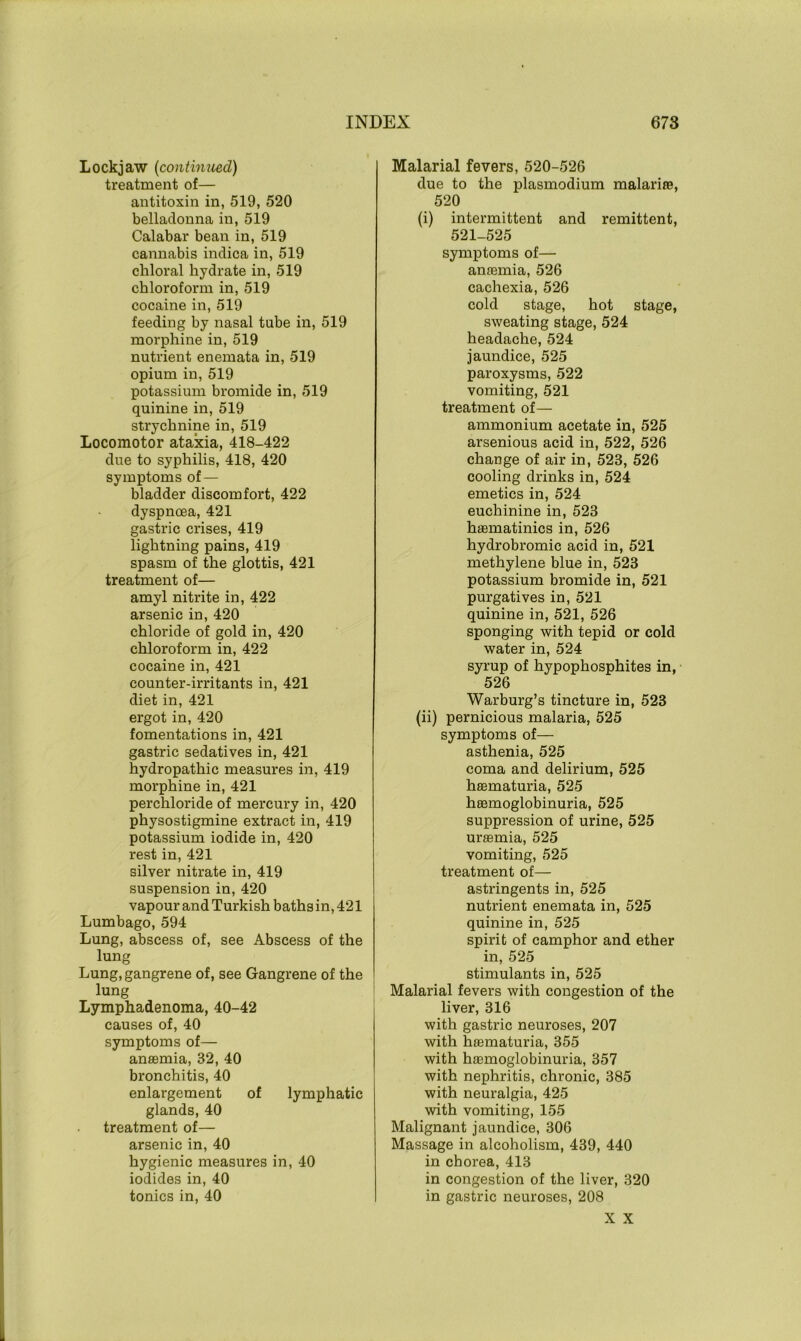 Lockjaw (continued) treatment of— antitoxin in, 519, 520 belladonna in, 519 Calabar bean in, 519 cannabis indica in, 519 chloral hydrate in, 519 chloroform in, 519 cocaine in, 519 feeding by nasal tube in, 519 morphine in, 519 nutrient enemata in, 519 opium in, 519 potassium bromide in, 519 quinine in, 519 strychnine in, 519 Locomotor ataxia, 418-422 due to syphilis, 418, 420 symptoms of — bladder discomfort, 422 dyspnoea, 421 gastric crises, 419 lightning pains, 419 spasm of the glottis, 421 treatment of— amyl nitrite in, 422 arsenic in, 420 chloride of gold in, 420 chloroform in, 422 cocaine in, 421 counter-irritants in, 421 diet in, 421 ergot in, 420 fomentations in, 421 gastric sedatives in, 421 hydropathic measures in, 419 morphine in, 421 perchloride of mercury in, 420 physostigmine extract in, 419 potassium iodide in, 420 rest in, 421 silver nitrate in, 419 suspension in, 420 vapour and Turkish baths in, 421 Lumbago, 594 Lung, abscess of, see Abscess of the lung Lung, gangrene of, see Gangrene of the lung Lymphadenoma, 40-42 causes of, 40 symptoms of— anaemia, 32, 40 bronchitis, 40 enlargement of lymphatic glands, 40 treatment of— arsenic in, 40 hygienic measures in, 40 iodides in, 40 tonics in, 40 Malarial fevers, 520-526 due to the plasmodium malarire, 520 (i) intermittent and remittent, 521-525 symptoms of— anaemia, 526 cachexia, 526 cold stage, hot stage, sweating stage, 524 headache, 524 jaundice, 525 paroxysms, 522 vomiting, 521 treatment of— ammonium acetate in, 525 arsenious acid in, 522, 526 change of air in, 523, 526 cooling drinks in, 524 emetics in, 524 euchinine in, 523 haematinics in, 526 hydrobromic acid in, 521 methylene blue in, 523 potassium bromide in, 521 purgatives in, 521 quinine in, 521, 526 sponging with tepid or cold water in, 524 syrup of hypophosphites in, 526 Warburg’s tincture in, 523 (ii) pernicious malaria, 525 symptoms of— asthenia, 525 coma and delirium, 525 haematuria, 525 hEemoglobinuria, 525 suppression of urine, 525 uraemia, 525 vomiting, 525 treatment of— astringents in, 525 nutrient enemata in, 525 quinine in, 525 spirit of camphor and ether in, 525 stimulants in, 525 Malarial fevers with congestion of the liver, 316 with gastric neuroses, 207 with haematuria, 355 with haemoglobinuria, 357 with nephritis, chronic, 385 with neuralgia, 425 with vomiting, 155 Malignant jaundice, 306 Massage in alcoholism, 439, 440 in chorea, 413 in congestion of the liver, 320 in gastric neuroses, 208 X X