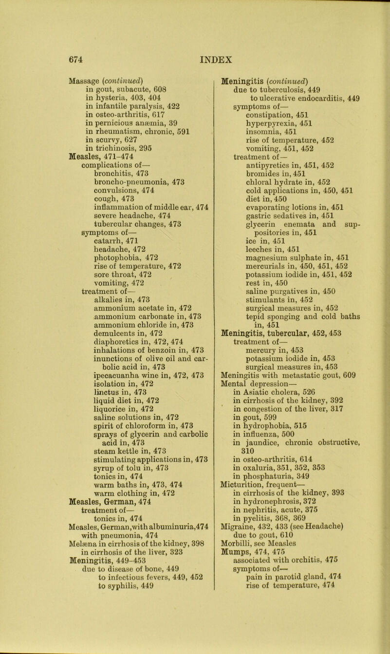 Massage (continued) in gout, subacute, 608 in hysteria, 403, 404 in infantile paralysis, 422 in osteo-arthritis, 617 in pernicious anasmia, 39 in rheumatism, chronic, 591 in scurvy, 627 in trichinosis, 295 Measles, 471-474 complications of— bronchitis, 473 broncho-pneumonia, 473 convulsions, 474 cough, 473 inflammation of middle ear, 474 severe headache, 474 tubercular changes, 473 symptoms of— catarrh, 471 headache, 472 photophobia, 472 rise of temperature, 472 sore throat, 472 vomiting, 472 treatment of— alkalies in, 473 ammonium acetate in, 472 ammonium carbonate in, 473 ammonium chloride in, 473 demulcents in, 472 diaphoretics in, 472, 474 inhalations of benzoin in, 473 inunctions of olive oil and car- bolic acid in, 473 ipecacuanha wine in, 472, 473 isolation in, 472 linctus in, 473 liquid diet in, 472 liquorice in, 472 saline solutions in, 472 spirit of chloroform in, 473 sprays of glycerin and carbolic acid in, 473 steam kettle in, 473 stimulating applications in, 473 syrup of tolu in, 473 tonics in, 474 warm baths in, 473, 474 warm clothing in, 472 Measles, German, 474 treatment of— tonics in, 474 Measles, German,with albuminuria,474 with pneumonia, 474 Melrena in cirrhosis of the kidney, 398 in cirrhosis of the liver, 323 Meningitis, 449-453 due to disease of bone, 449 to infectious fevers, 449, 452 to syphilis, 449 Meningitis (continued) due to tuberculosis, 449 to ulcerative endocarditis, 449 symptoms of— constipation, 451 hyperpyrexia, 451 insomnia, 451 rise of temperature, 452 vomiting, 451, 452 treatment of— antipyretics in, 451, 452 bromides in, 451 chloral hydrate in, 452 cold applications in, 450, 451 diet in, 450 evaporating lotions in, 451 gastric sedatives in, 451 glycerin enemata and sup- positories in, 451 ice in, 451 leeches in, 451 magnesium sulphate in, 451 mercurials in, 450, 451, 452 potassium iodide in, 451, 452 rest in, 450 saline purgatives in, 450 stimulants in, 452 surgical measures in, 452 tepid sponging and cold baths in, 451 Meningitis, tubercular, 452,453 treatment of— mercury in, 453 potassium iodide in, 453 surgical measures in, 453 Meningitis with metastatic gout, 609 Mental depression— in Asiatic cholera, 526 in cirrhosis of the kidney, 392 in congestion of the liver, 317 in gout, 599 in hydrophobia, 515 in influenza, 500 in jaundice, chronic obstructive, 310 in osteo-arthritis, 614 in oxaluria, 351, 352, 353 in phosphaturia, 349 Micturition, frequent— in cirrhosis of the kidney, 393 in hydronephrosis, 372 in nephritis, acute, 375 in pyelitis, 368, 369 Migraine, 432, 433 (see Headache) due to gout, 610 Morbilli, see Measles Mumps, 474, 475 associated with orchitis, 475 symptoms of— pain in parotid gland, 474 rise of temperature, 474